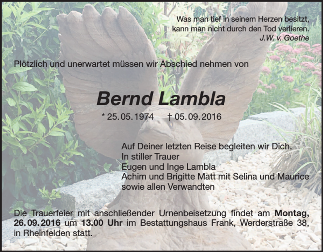 <p>Was man tief in seinem Herzen besitzt,<br />kann man nicht durch den Tod verlieren.<br />J.W. v. Goethe</p><p>Plötzlich und unerwartet müssen wir Abschied nehmen von</p><p>Bernd Lambla<br />* 25. 05. 1974 † 05. 09. 2016<br />Auf Deiner letzten Reise begleiten wir Dich.<br />In stiller Trauer<br />Eugen und Inge Lambla<br />Achim und Brigitte Matt mit Selina und Maurice<br />sowie allen Verwandten<br />Die Trauerfeier mit anschließender Urnenbeisetzung findet am Montag,<br />26. 09. 2016 um 13.00 Uhr im Bestattungshaus Frank, Werderstraße 38,<br />in Rheinfelden statt.</p>