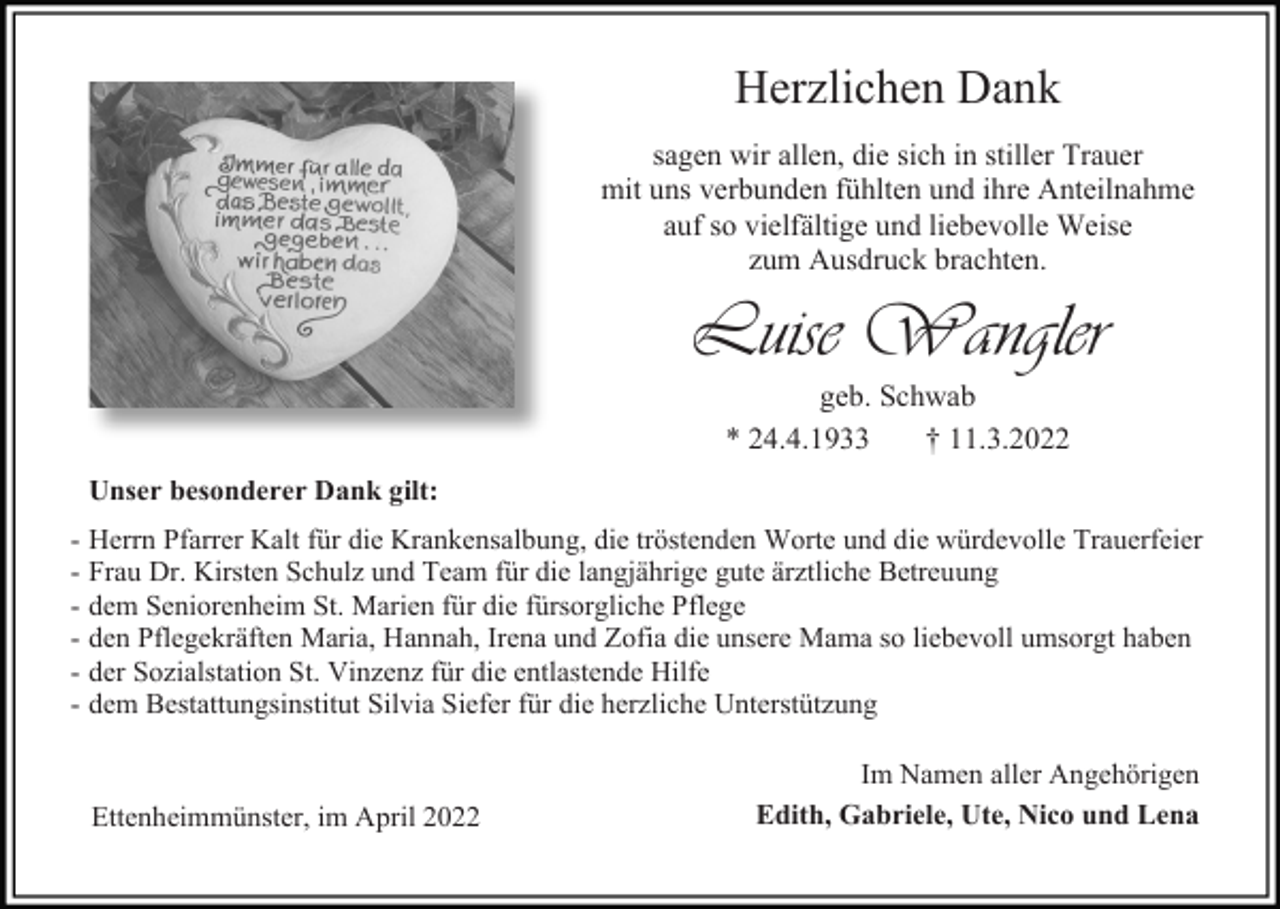 <p>Herzlichen Dank<br />sagen wir allen, die sich in stiller Trauer<br />mit uns verbunden fühlten und ihre Anteilnahme<br />auf so vielfältige und liebevolle Weise<br />zum Ausdruck brachten.</p><p>Luise Wangler<br />geb. Schwab<br />* 24.4.1933<br />† 11.3.2022<br />Unser besonderer Dank gilt:<br />- Herrn Pfarrer Kalt für die Krankensalbung, die tröstenden Worte und die würdevolle Trauerfeier<br />- Frau Dr. Kirsten Schulz und Team für die langjährige gute ärztliche Betreuung<br />- dem Seniorenheim St. Marien für die fürsorgliche Pflege<br />- den Pflegekräften Maria, Hannah, Irena und Zofia die unsere Mama so liebevoll umsorgt haben<br />- der Sozialstation St. Vinzenz für die entlastende Hilfe<br />- dem Bestattungsinstitut Silvia Siefer für die herzliche Unterstützung</p><p>Ettenheimmünster, im April 2022</p><p>Im Namen aller Angehörigen<br />Edith, Gabriele, Ute, Nico und Lena</p>