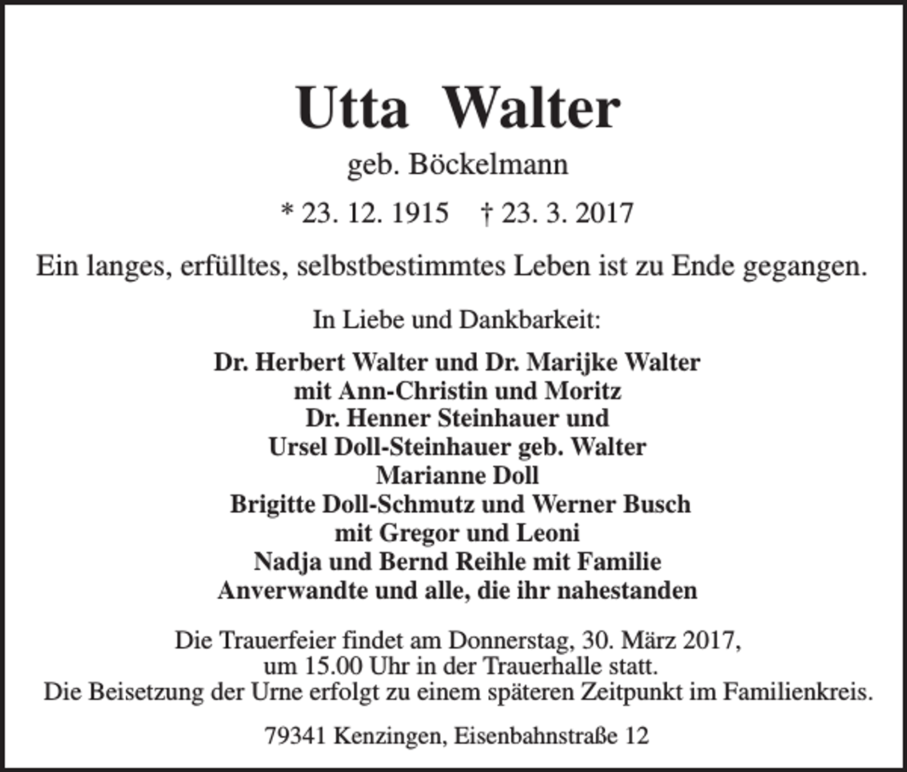 <p>Utta Walter<br />geb. Böckelmann<br />* 23. 12. 1915</p><p>† 23. 3. 2017</p><p>Ein langes, erfülltes, selbstbestimmtes Leben ist zu Ende gegangen.<br />In Liebe und Dankbarkeit:<br />Dr. Herbert Walter und Dr. Marijke Walter<br />mit Ann-Christin und Moritz<br />Dr. Henner Steinhauer und<br />Ursel Doll-Steinhauer geb. Walter<br />Marianne Doll<br />Brigitte Doll-Schmutz und Werner Busch<br />mit Gregor und Leoni<br />Nadja und Bernd Reihle mit Familie<br />Anverwandte und alle, die ihr nahestanden<br />Die Trauerfeier findet am Donnerstag, 30. März 2017,<br />um 15.00 Uhr in der Trauerhalle statt.<br />Die Beisetzung der Urne erfolgt zu einem späteren Zeitpunkt im Familienkreis.<br />79341 Kenzingen, Eisenbahnstraße 12</p>