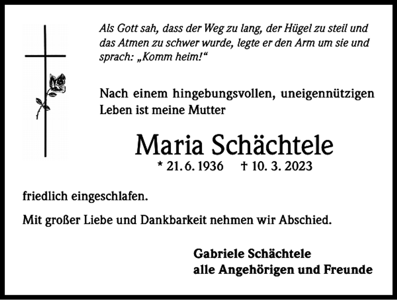 <p>Als Gott sah, dass der Weg zu lang, der Hügel zu steil und<br />das Atmen zu schwer wurde, legte er den Arm um sie und<br />sprach: „Komm heim!“</p><p>Nach einem hingebungsvollen, uneigennützigen<br />Leben ist meine Mutter</p><p>Maria Schächtele<br />* 21. 6. 1936</p><p>† 10. 3. 2023</p><p>friedlich eingeschlafen.<br />Mit großer Liebe und Dankbarkeit nehmen wir Abschied.<br />Gabriele Schächtele<br />alle Angehörigen und Freunde</p>
