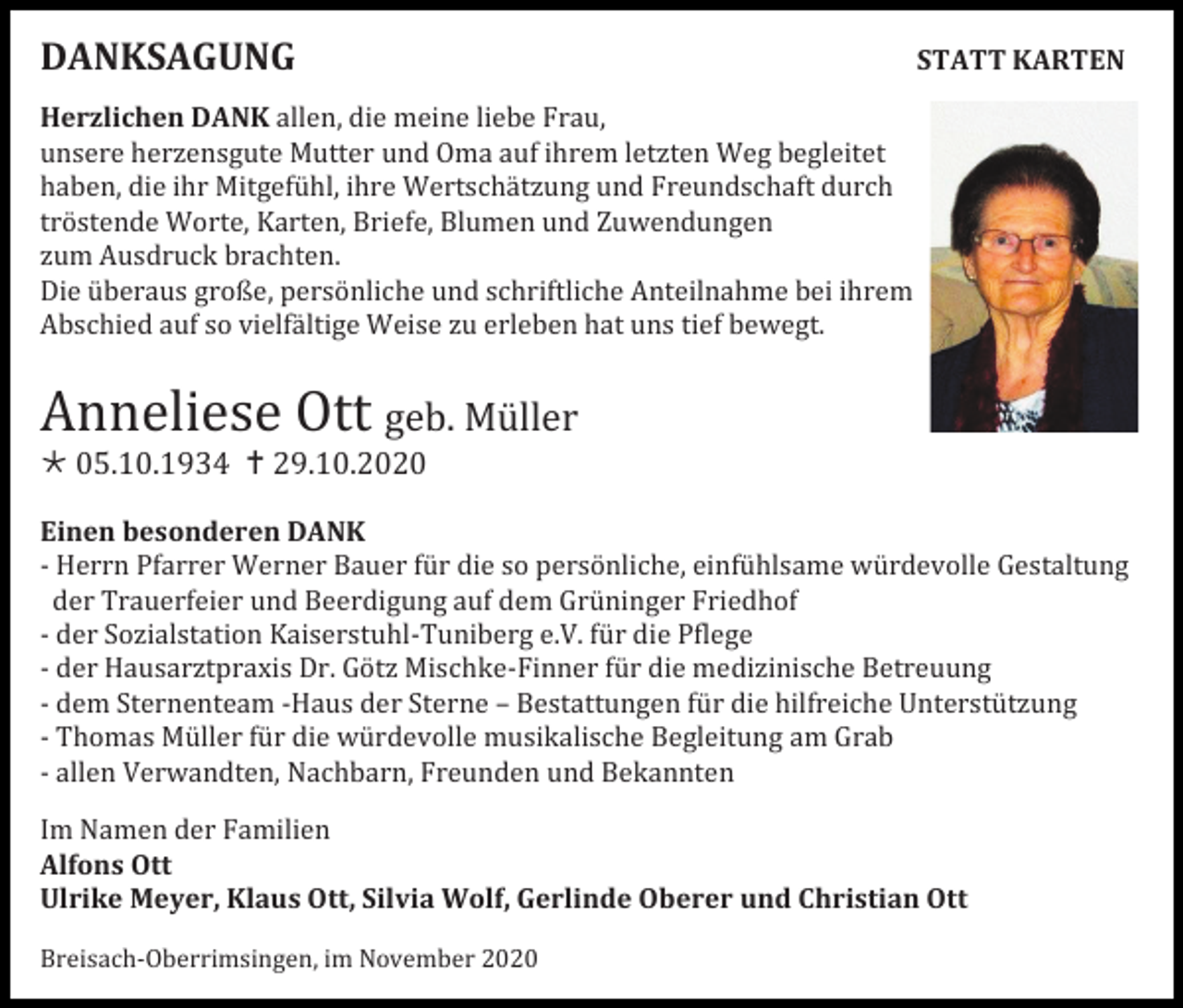 <p>DANKSAGUNG</p><p>STATT KARTEN</p><p>Herzlichen DANK allen, die meine liebe Frau,<br />unsere herzensgute Mutter und Oma auf ihrem letzten Weg begleitet<br />haben, die ihr Mitgefühl, ihre Wertschätzung und Freundschaft durch<br />tröstende Worte, Karten, Briefe, Blumen und Zuwendungen<br />zum Ausdruck brachten.<br />Die überaus große, persönliche und schriftliche Anteilnahme bei ihrem<br />Abschied auf so vielfältige Weise zu erleben hat uns tief bewegt.</p><p>Anneliese Ott geb. Müller<br /> 05.10.1934  29.10.2020<br />Einen besonderen DANK<br />- Herrn Pfarrer Werner Bauer für die so persönliche, einfühlsame würdevolle Gestaltung<br />der Trauerfeier und Beerdigung auf dem Grüninger Friedhof<br />- der Sozialstation Kaiserstuhl-Tuniberg e.V. für die Pflege<br />- der Hausarztpraxis Dr. Götz Mischke-Finner für die medizinische Betreuung<br />- dem Sternenteam -Haus der Sterne – Bestattungen für die hilfreiche Unterstützung<br />- Thomas Müller für die würdevolle musikalische Begleitung am Grab<br />- allen Verwandten, Nachbarn, Freunden und Bekannten<br />Im Namen der Familien<br />Alfons Ott<br />Ulrike Meyer, Klaus Ott, Silvia Wolf, Gerlinde Oberer und Christian Ott<br />Breisach-Oberrimsingen, im November 2020</p>
