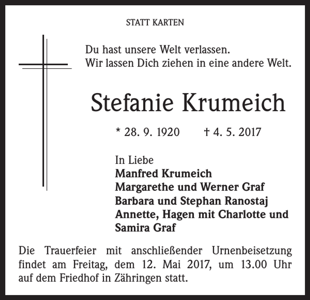 <p>STATT KARTEN</p><p>Du hast unsere Welt verlassen.<br />Wir lassen Dich ziehen in eine andere Welt.</p><p>Stefanie Krumeich<br />* 28. 9. 1920 † 4. 5. 2017<br />In Liebe<br />Manfred Krumeich<br />Margarethe und Werner Graf<br />Barbara und Stephan Ranostaj<br />Annette, Hagen mit Charlotte und<br />Samira Graf<br />Die Trauerfeier mit anschließender Urnenbeisetzung<br />­findet am Freitag, dem 12. Mai 2017, um 13.00 Uhr<br />auf dem Friedhof in Zähringen statt.</p>