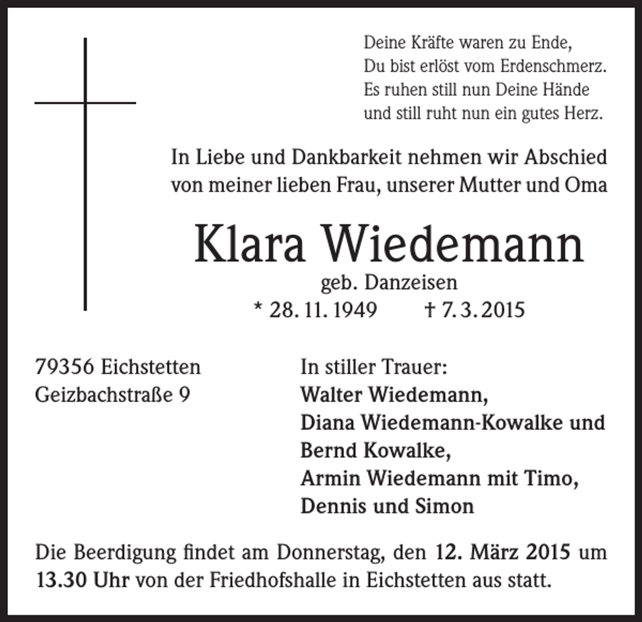 <p>Deine Kräfte waren zu Ende,<br />Du bist erlöst vom Erdenschmerz.<br />Es ruhen still nun Deine Hände<br />und still ruht nun ein gutes Herz.</p><p>In Liebe und Dankbarkeit nehmen wir Abschied<br />von meiner lieben Frau, unserer Mutter und Oma</p><p>Klara Wiedemann<br />geb. Danzeisen<br />* 28. 11. 1949<br />79356 Eichstetten<br />Geizbachstraße 9</p><p>† 7. 3. 2015</p><p>In stiller Trauer:<br />Walter Wiedemann,<br />Diana Wiedemann-Kowalke und<br />Bernd Kowalke,<br />Armin Wiedemann mit Timo,<br />Dennis und Simon</p><p>Die Beerdigung findet am Donnerstag, den 12. März 2015 um<br />13.30 Uhr von der Friedhofshalle in Eichstetten aus statt.</p>