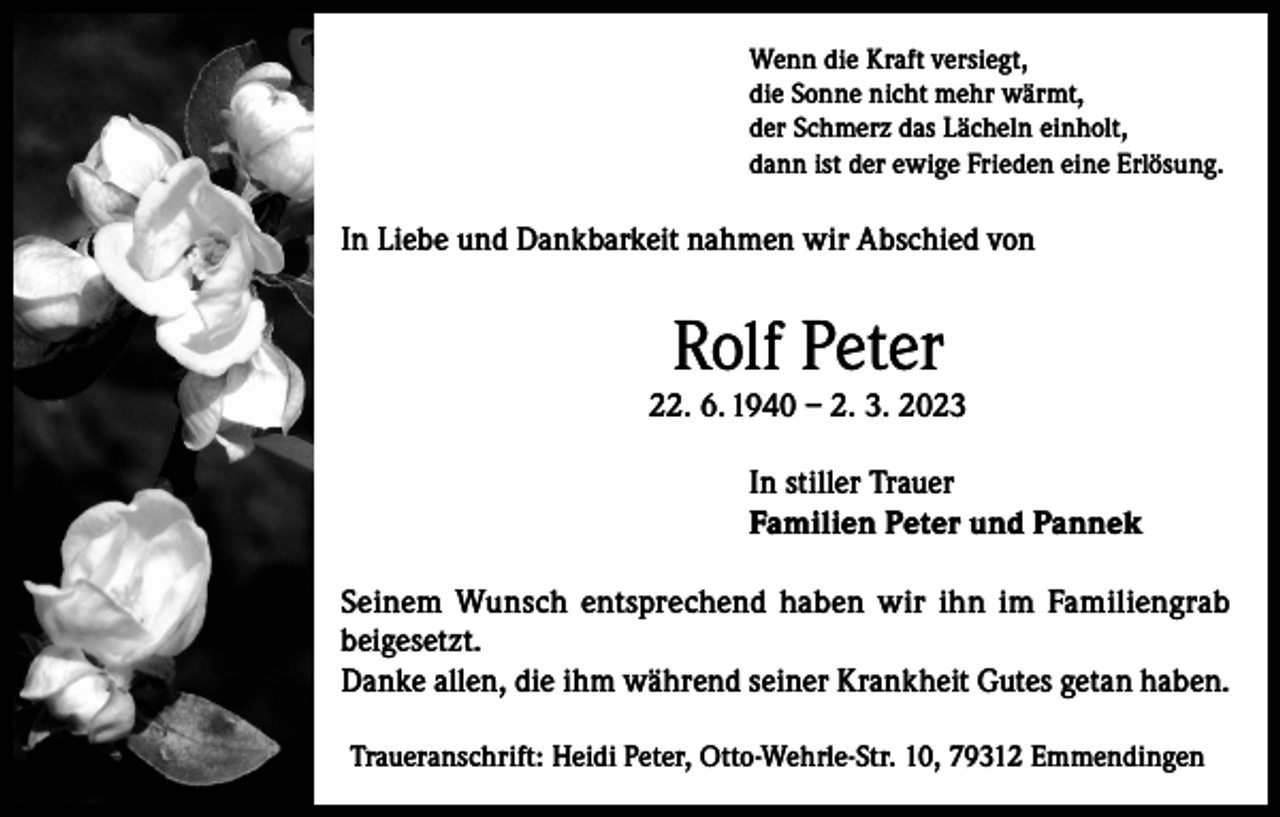 <p>Wenn die Kraft versiegt,<br />die Sonne nicht mehr wärmt,<br />der Schmerz das Lächeln einholt,<br />dann ist der ewige Frieden eine Erlösung.</p><p>In Liebe und Dankbarkeit nahmen wir Abschied von</p><p>Rolf Peter</p><p>22. 6. 1940 – 2. 3. 2023<br />In stiller Trauer<br />Familien Peter und Pannek<br />Seinem Wunsch entsprechend haben wir ihn im Familiengrab<br />beigesetzt.<br />Danke allen, die ihm während seiner Krankheit Gutes getan haben.<br />Traueranschrift: Heidi Peter, Otto-Wehrle-Str. 10, 79312 Emmendingen</p>