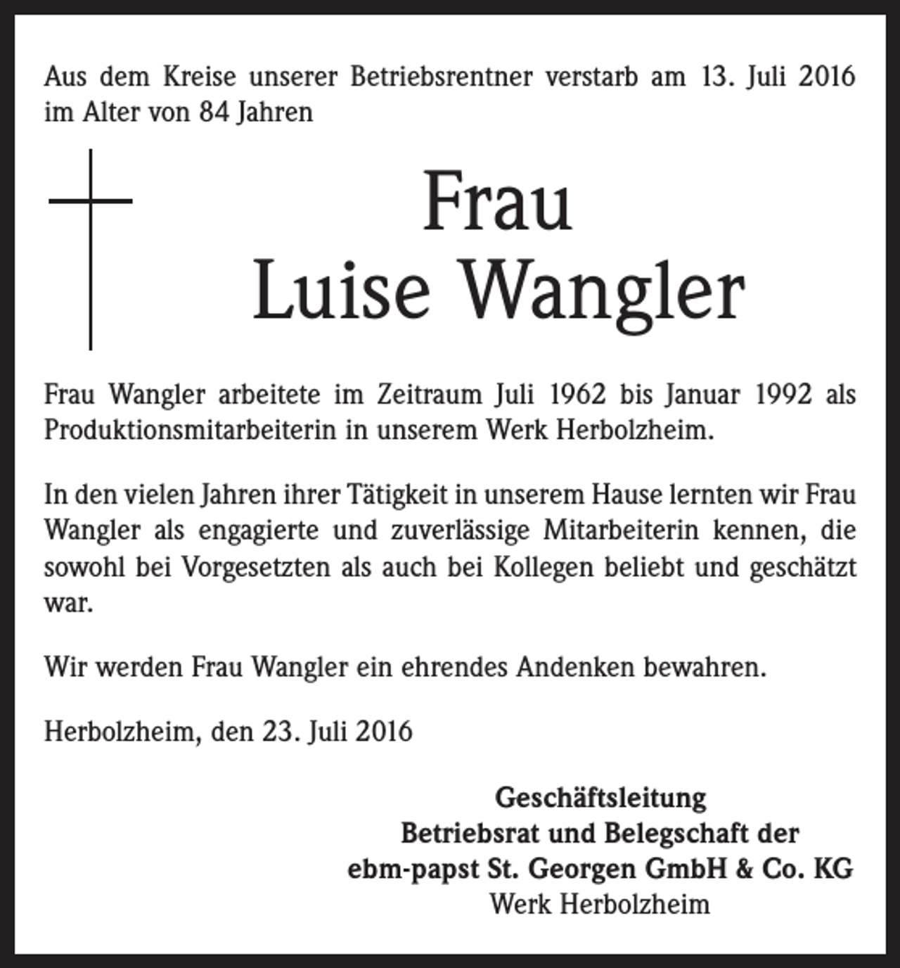 <p>Aus dem Kreise unserer Betriebsrentner verstarb am 13. Juli 2016<br />im Alter von 84 Jahren</p><p>Frau<br />Luise Wangler<br />Frau Wangler arbeitete im Zeitraum Juli 1962 bis Januar 1992 als<br />Produktionsmitarbeiterin in unserem Werk Herbolzheim.<br />In den vielen Jahren ihrer Tätigkeit in unserem Hause lernten wir Frau<br />Wangler als engagierte und zuverlässige Mitarbeiterin kennen, die<br />sowohl bei Vorgesetzten als auch bei Kollegen beliebt und geschätzt<br />war.<br />Wir werden Frau Wangler ein ehrendes Andenken bewahren.<br />Herbolzheim, den 23. Juli 2016<br />Geschäftsleitung<br />Betriebsrat und Belegschaft der<br />ebm-papst St. Georgen GmbH &amp; Co. KG<br />Werk Herbolzheim</p>