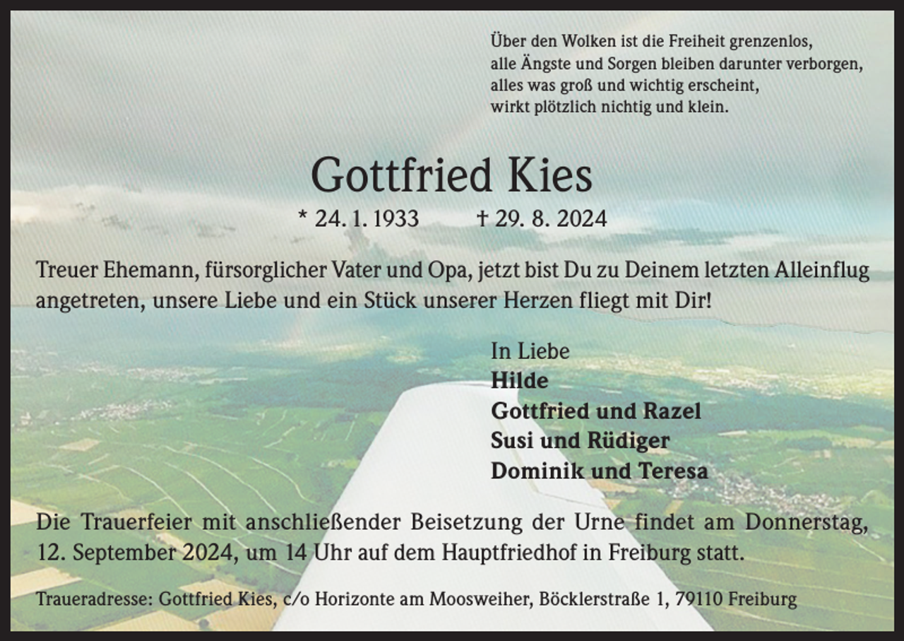 <p>Über den Wolken ist die Freiheit grenzenlos,<br />alle Ängste und Sorgen bleiben darunter verborgen,<br />alles was groß und wichtig erscheint,<br />wirkt plötzlich nichtig und klein.</p><p>Gottfried Kies</p><p>* 24. 1. 1933</p><p>† 29. 8. 2024</p><p>Treuer Ehemann, fürsorglicher Vater und Opa, jetzt bist Du zu Deinem letzten Alleinflug<br />angetreten, unsere Liebe und ein Stück unserer Herzen fliegt mit Dir!<br />In Liebe<br />Hilde<br />Gottfried und Razel<br />Susi und Rüdiger<br />Dominik und Teresa<br />Die Trauerfeier mit anschließender Beisetzung der Urne findet am Donnerstag,<br />12. September 2024, um 14 Uhr auf dem Hauptfriedhof in Freiburg statt.<br />Traueradresse: Gottfried Kies, c/o Horizonte am Moosweiher, Böcklerstraße 1, 79110 Freiburg</p>