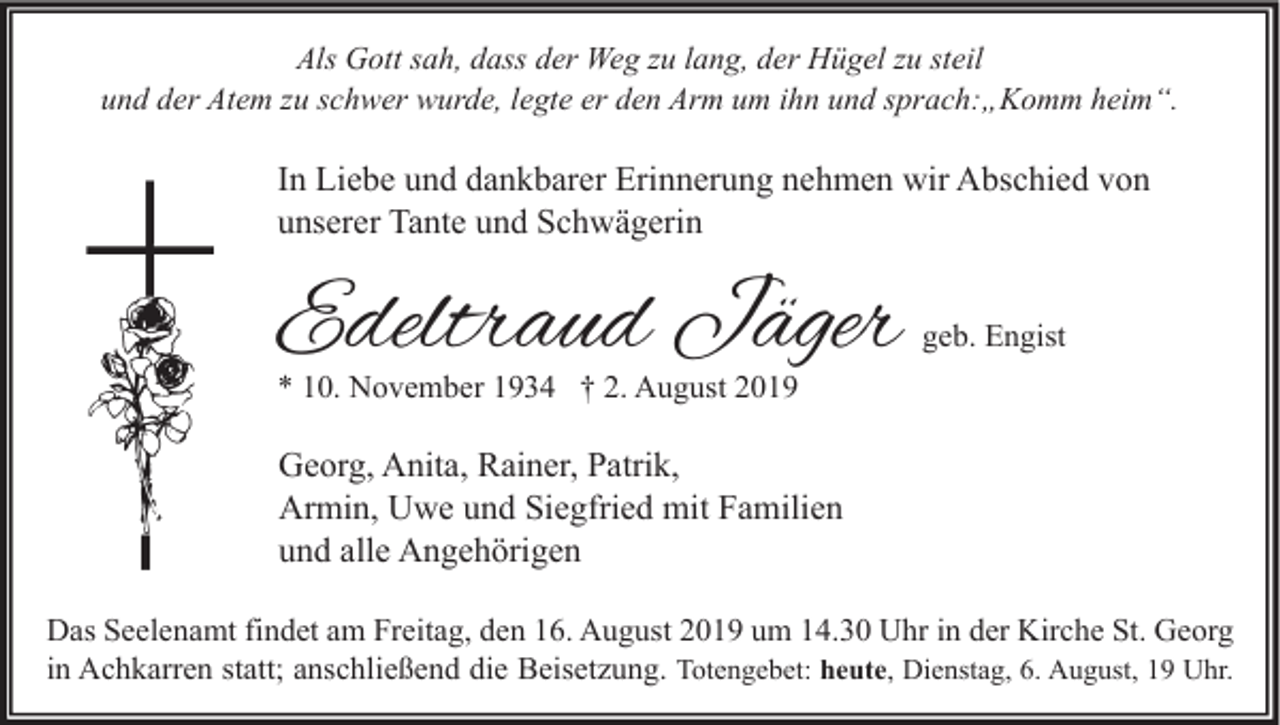<p>Als Gott sah, dass der Weg zu lang, der Hügel zu steil<br />und der Atem zu schwer wurde, legte er den Arm um ihn und sprach:„Komm heim“.</p><p>In Liebe und dankbarer Erinnerung nehmen wir Abschied von<br />unserer Tante und Schwägerin</p><p>Edeltraud Jäger</p><p>geb. Engist</p><p>* 10. November 1934 † 2. August 2019</p><p>Georg, Anita, Rainer, Patrik,<br />Armin, Uwe und Siegfried mit Familien<br />und alle Angehörigen<br />Das Seelenamt findet am Freitag, den 16. August 2019 um 14.30 Uhr in der Kirche St. Georg<br />in Achkarren statt; anschließend die Beisetzung. Totengebet: heute, Dienstag, 6. August, 19 Uhr.</p>