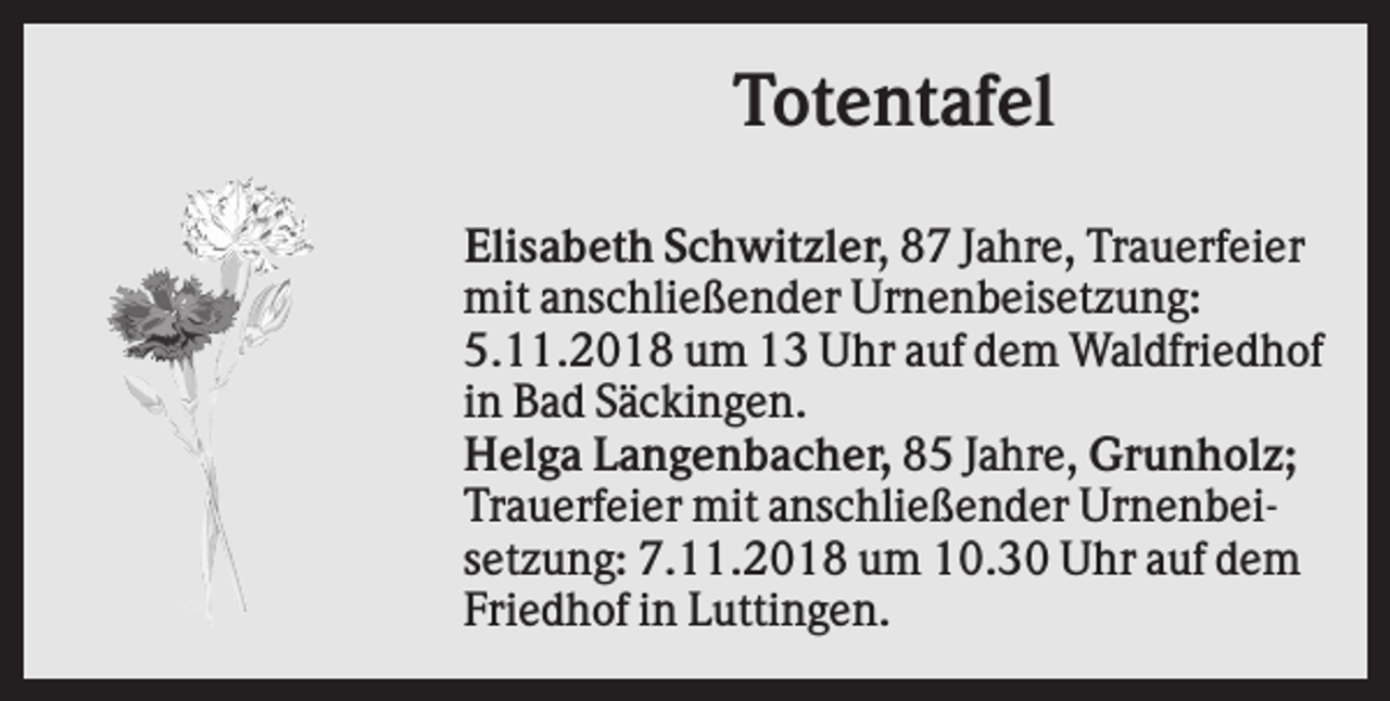 <p>Totentafel<br />Elisabeth Schwitzler, 87 Jahre, Trauerfeier<br />mit anschließender Urnenbeisetzung:<br />5.11.2018 um 13 Uhr auf dem Waldfriedhof<br />in Bad Säckingen.<br />Helga Langenbacher, 85 Jahre, Grunholz;<br />Trauerfeier mit anschließender Urnenbeisetzung: 7.11.2018 um 10.30 Uhr auf dem<br />Friedhof in Luttingen.</p>