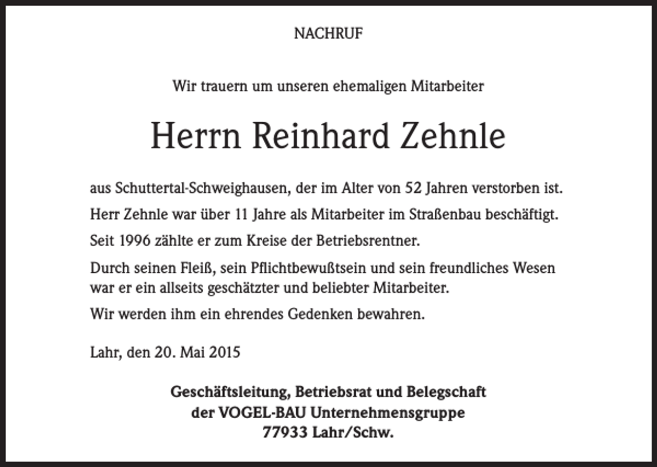 <p>NACHRUF<br />Wir trauern um unseren ehemaligen Mitarbeiter</p><p>Herrn Reinhard Zehnle<br />aus Schuttertal-Schweighausen, der im Alter von 52 Jahren verstorben ist.<br />Herr Zehnle war über 11 Jahre als Mitarbeiter im Straßenbau beschäftigt.<br />Seit 1996 zählte er zum Kreise der Betriebsrentner.<br />Durch seinen Fleiß, sein Pflichtbewußtsein und sein freundliches Wesen<br />war er ein allseits geschätzter und beliebter Mitarbeiter.<br />Wir werden ihm ein ehrendes Gedenken bewahren.<br />Lahr, den 20. Mai 2015<br />Geschäftsleitung, Betriebsrat und Belegschaft<br />der VOGEL-BAU Unternehmensgruppe<br />77933 Lahr/Schw.</p>
