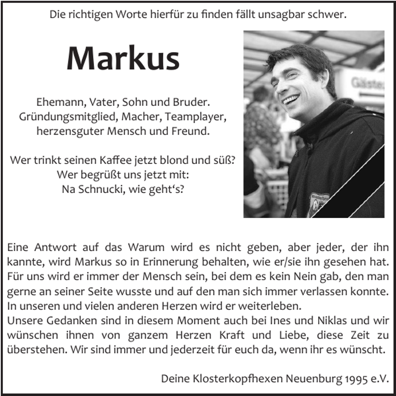 <p>Die richtigen Worte hierfür zu finden fällt unsagbar schwer.</p><p>Markus<br />Ehemann, Vater, Sohn und Bruder.<br />Gründungsmitglied, Macher, Teamplayer,<br />herzensguter Mensch und Freund.<br />Wer trinkt seinen Kaffee jetzt blond und süß?<br />Wer begrüßt uns jetzt mit:<br />Na Schnucki, wie geht‘s?</p><p>Eine Antwort auf das Warum wird es nicht geben, aber jeder, der ihn<br />kannte, wird Markus so in Erinnerung behalten, wie er/sie ihn gesehen hat.<br />Für uns wird er immer der Mensch sein, bei dem es kein Nein gab, den man<br />gerne an seiner Seite wusste und auf den man sich immer verlassen konnte.<br />In unseren und vielen anderen Herzen wird er weiterleben.<br />Unsere Gedanken sind in diesem Moment auch bei Ines und Niklas und wir<br />wünschen ihnen von ganzem Herzen Kraft und Liebe, diese Zeit zu<br />überstehen. Wir sind immer und jederzeit für euch da, wenn ihr es wünscht.<br />Deine Klosterkopfhexen Neuenburg 1995 e.V.</p>