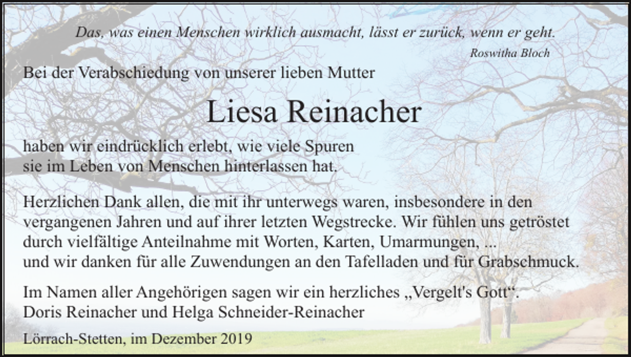 <p>Das, was einen Menschen wirklich ausmacht, lässt er zurück, wenn er geht.<br />Roswitha Bloch</p><p>Bei der Verabschiedung von unserer lieben Mutter</p><p>Liesa Reinacher<br />haben wir eindrücklich erlebt, wie viele Spuren<br />sie im Leben von Menschen hinterlassen hat.<br />Herzlichen Dank allen, die mit ihr unterwegs waren, insbesondere in den<br />vergangenen Jahren und auf ihrer letzten Wegstrecke. Wir fühlen uns getröstet<br />durch vielfältige Anteilnahme mit Worten, Karten, Umarmungen, ...<br />und wir danken für alle Zuwendungen an den Tafelladen und für Grabschmuck.<br />Im Namen aller Angehörigen sagen wir ein herzliches „Vergelt's Gott“.<br />Doris Reinacher und Helga Schneider-Reinacher<br />Lörrach-Stetten, im Dezember 2019</p>