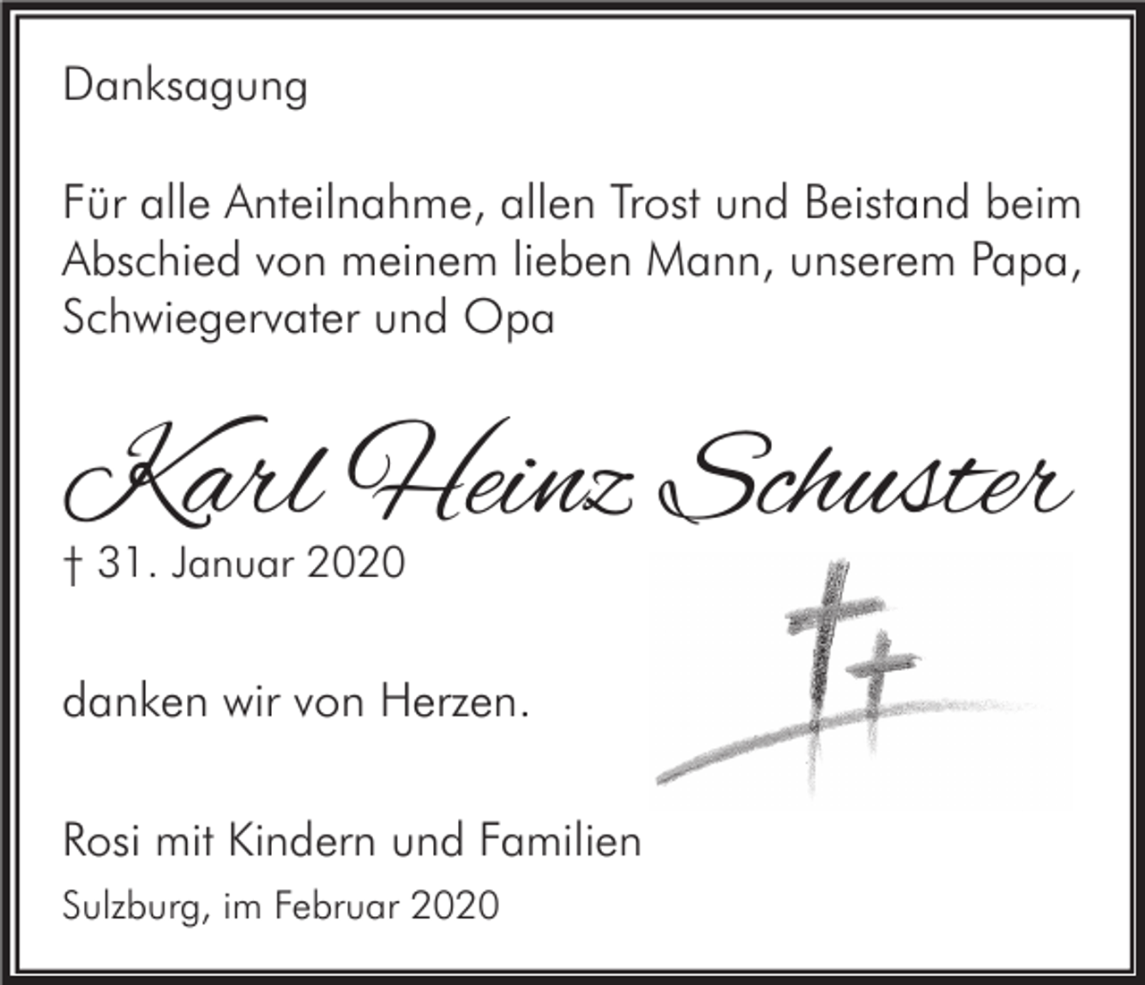 <p>Danksagung</p><p>Für alle Anteilnahme, allen Trost und Beistand beim<br />Abschied von meinem lieben Mann, unserem Papa,<br />Schwiegervater und Opa</p><p>Karl Heinz Schuster</p><p>† 31. Januar 2020</p><p>danken wir von Herzen.<br />Rosi mit Kindern und Familien<br />Sulzburg, im Februar 2020</p>