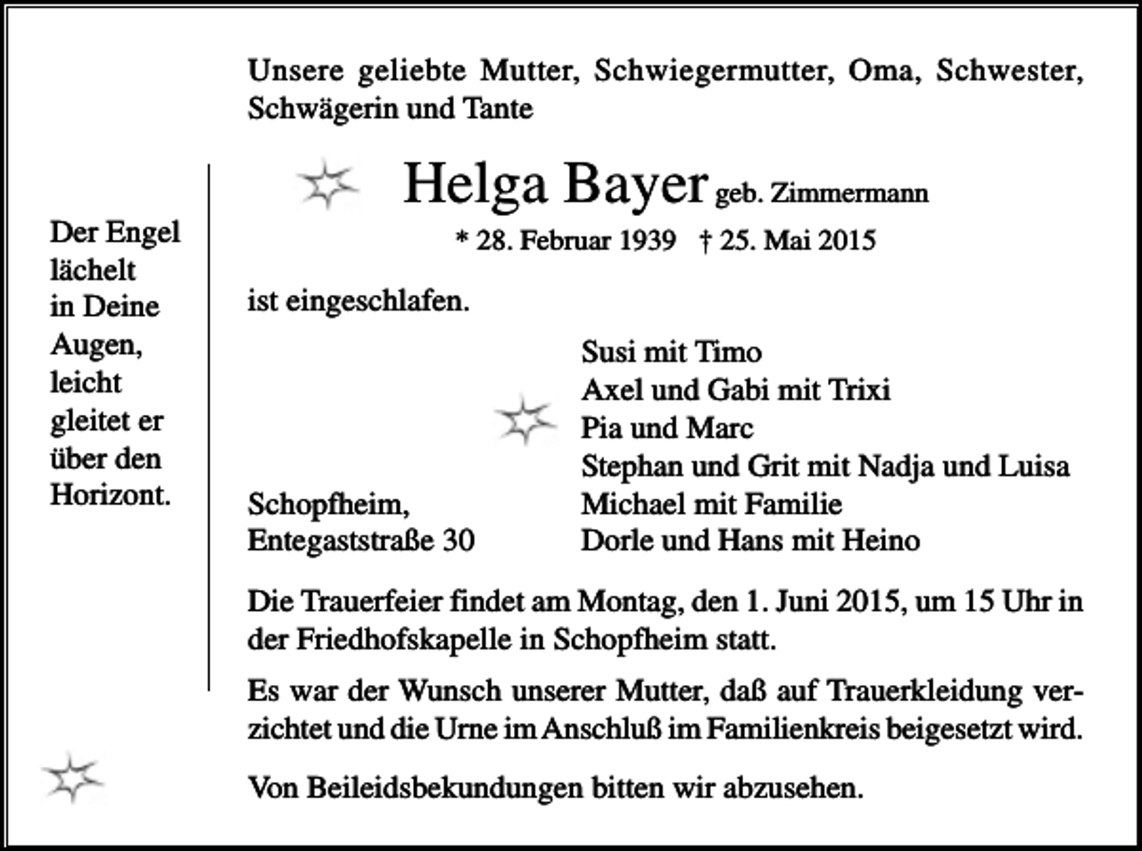 <p>Unsere geliebte Mutter, Schwiegermutter, Oma, Schwester,<br />Schwägerin und Tante</p><p>Der Engel<br />lächelt<br />in Deine<br />Augen,<br />leicht<br />gleitet er<br />über den<br />Horizont.</p><p>Helga Bayer geb. Zimmermann<br />* 28. Februar 1939 † 25. Mai 2015</p><p>ist eingeschlafen.</p><p>Schopfheim,<br />Entegaststraße 30</p><p>Susi mit Timo<br />Axel und Gabi mit Trixi<br />Pia und Marc<br />Stephan und Grit mit Nadja und Luisa<br />Michael mit Familie<br />Dorle und Hans mit Heino</p><p>Die Trauerfeier findet am Montag, den 1. Juni 2015, um 15 Uhr in<br />der Friedhofskapelle in Schopfheim statt.<br />Es war der Wunsch unserer Mutter, daß auf Trauerkleidung verzichtet und die Urne im Anschluß im Familienkreis beigesetzt wird.<br />Von Beileidsbekundungen bitten wir abzusehen.</p>