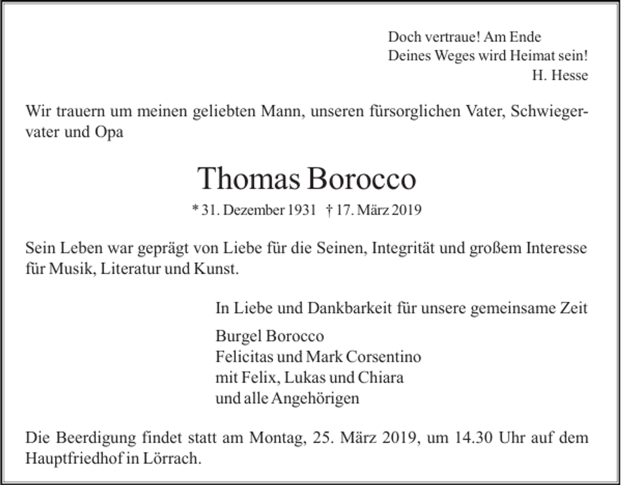 <p>Doch vertraue! Am Ende<br />Deines Weges wird Heimat sein!<br />H. Hesse</p><p>Wir trauern um meinen geliebten Mann, unseren fürsorglichen Vater, Schwiegervater und Opa</p><p>Thomas Borocco<br />* 31. Dezember 1931 † 17. März 2019</p><p>Sein Leben war geprägt von Liebe für die Seinen, Integrität und großem Interesse<br />für Musik, Literatur und Kunst.<br />In Liebe und Dankbarkeit für unsere gemeinsame Zeit<br />Burgel Borocco<br />Felicitas und Mark Corsentino<br />mit Felix, Lukas und Chiara<br />und alle Angehörigen<br />Die Beerdigung findet statt am Montag, 25. März 2019, um 14.30 Uhr auf dem<br />Hauptfriedhof in Lörrach.</p>