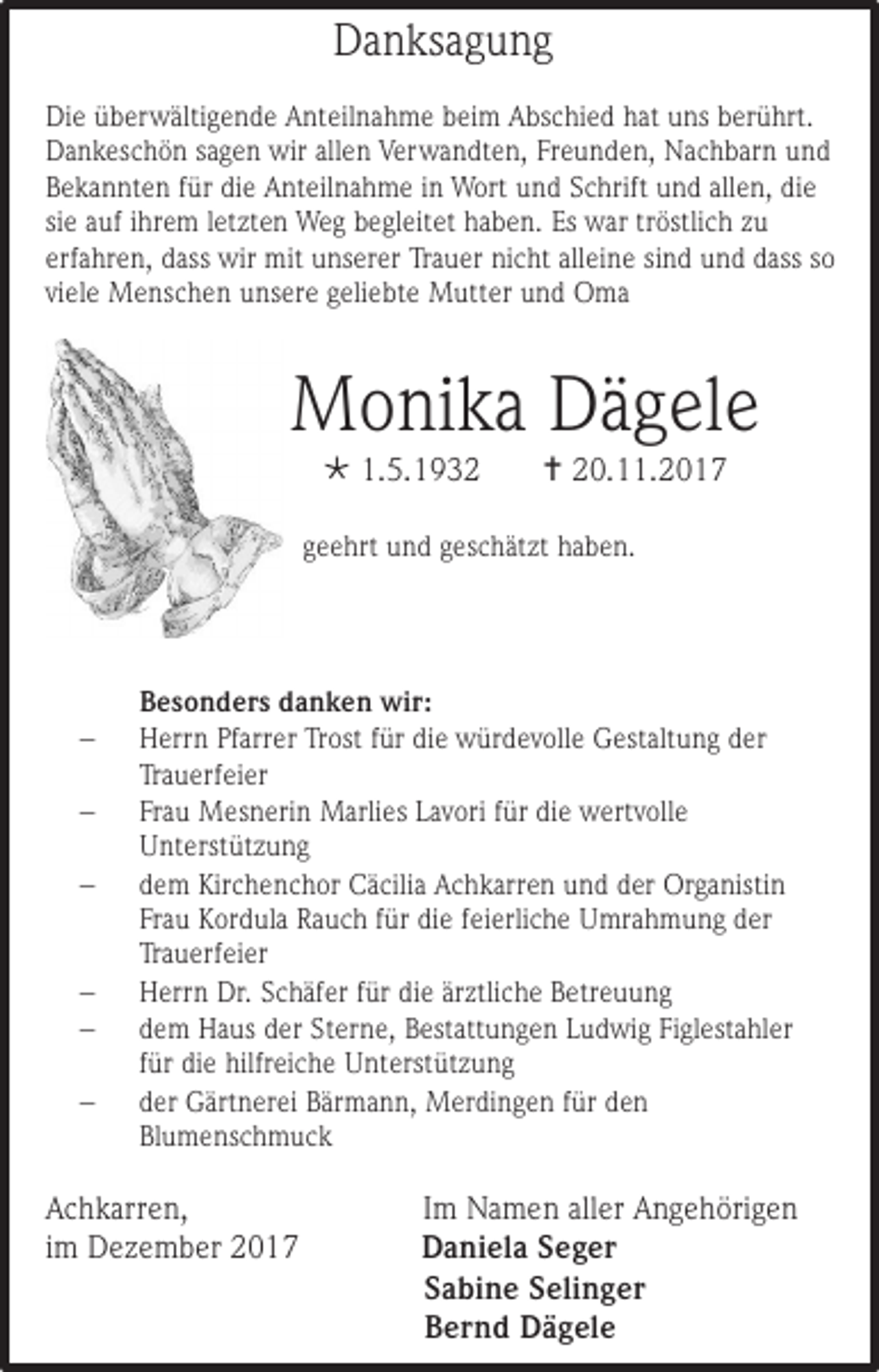 <p>Danksagung<br />Die überwältigende Anteilnahme beim Abschied hat uns berührt.<br />Dankeschön sagen wir allen Verwandten, Freunden, Nachbarn und<br />Bekannten für die Anteilnahme in Wort und Schrift und allen, die<br />sie auf ihrem letzten Weg begleitet haben. Es war tröstlich zu<br />erfahren, dass wir mit unserer Trauer nicht alleine sind und dass so<br />viele Menschen unsere geliebte Mutter und Oma</p><p>Monika Dägele<br /> 1.5.1932</p><p> 20.11.2017</p><p>geehrt und geschätzt haben.</p><p><br /><br /><br /><br /><br /></p><p>Besonders danken wir:<br />Herrn Pfarrer Trost für die würdevolle Gestaltung der<br />Trauerfeier<br />Frau Mesnerin Marlies Lavori für die wertvolle<br />Unterstützung<br />dem Kirchenchor Cäcilia Achkarren und der Organistin<br />Frau Kordula Rauch für die feierliche Umrahmung der<br />Trauerfeier<br />Herrn Dr. Schäfer für die ärztliche Betreuung<br />dem Haus der Sterne, Bestattungen Ludwig Figlestahler<br />für die hilfreiche Unterstützung<br />der Gärtnerei Bärmann, Merdingen für den<br />Blumenschmuck</p><p>Achkarren,<br />im Dezember 2017</p><p>Im Namen aller Angehörigen<br />Daniela Seger<br />Sabine Selinger<br />Bernd Dägele</p>