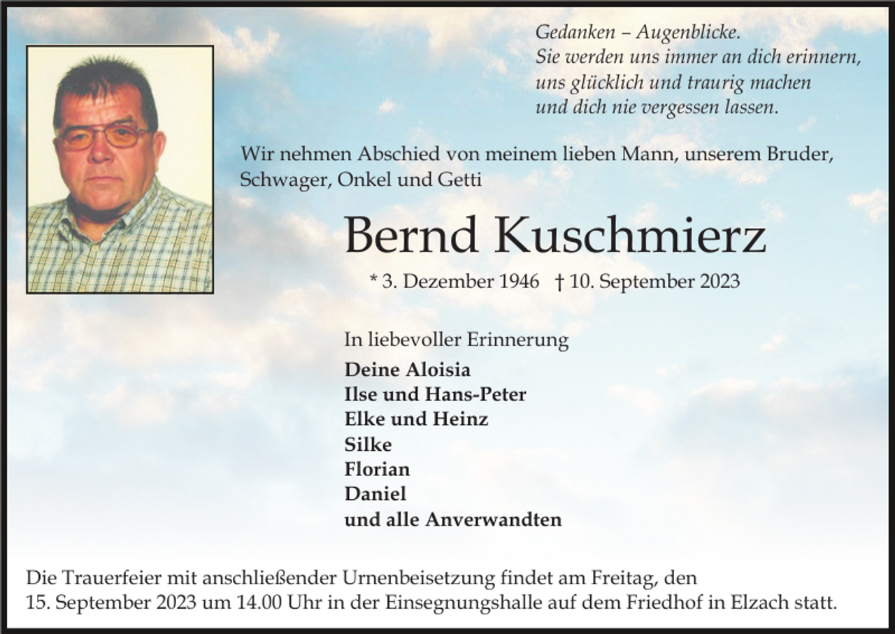 <p>Gedanken – Augenblicke.<br />Sie werden uns immer an dich erinnern,<br />uns glücklich und traurig machen<br />und dich nie vergessen lassen.<br />Wir nehmen Abschied von meinem lieben Mann, unserem Bruder,<br />Schwager, Onkel und Getti</p><p>Bernd Kuschmierz<br />* 3. Dezember 1946 † 10. September 2023<br />In liebevoller Erinnerung<br />Deine Aloisia<br />Ilse und Hans-Peter<br />Elke und Heinz<br />Silke<br />Florian<br />Daniel<br />und alle Anverwandten<br />Die Trauerfeier mit anschließender Urnenbeisetzung findet am Freitag, den<br />15. September 2023 um 14.00 Uhr in der Einsegnungshalle auf dem Friedhof in Elzach statt.</p>