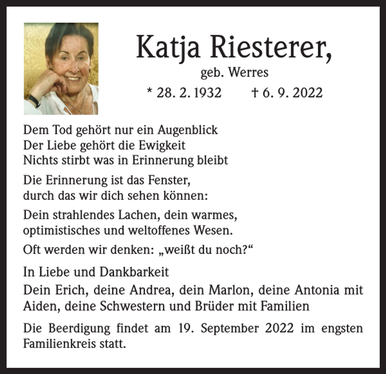 <p>Katja Riesterer,<br />geb. Werres<br />* 28. 2. 1932 † 6. 9. 2022</p><p>Dem Tod gehört nur ein Augenblick<br />Der Liebe gehört die Ewigkeit<br />Nichts stirbt was in Erinnerung bleibt<br />Die Erinnerung ist das Fenster,<br />durch das wir dich sehen können:<br />Dein strahlendes Lachen, dein warmes,<br />optimistisches und weltoffenes Wesen.<br />Oft werden wir denken: „weißt du noch?“</p><p>In Liebe und Dankbarkeit<br />Dein Erich, deine Andrea, dein Marlon, deine Antonia mit<br />Aiden, deine Schwestern und Brüder mit Familien<br />Die Beerdigung findet am 19. September 2022 im engsten<br />­Familienkreis statt.</p>