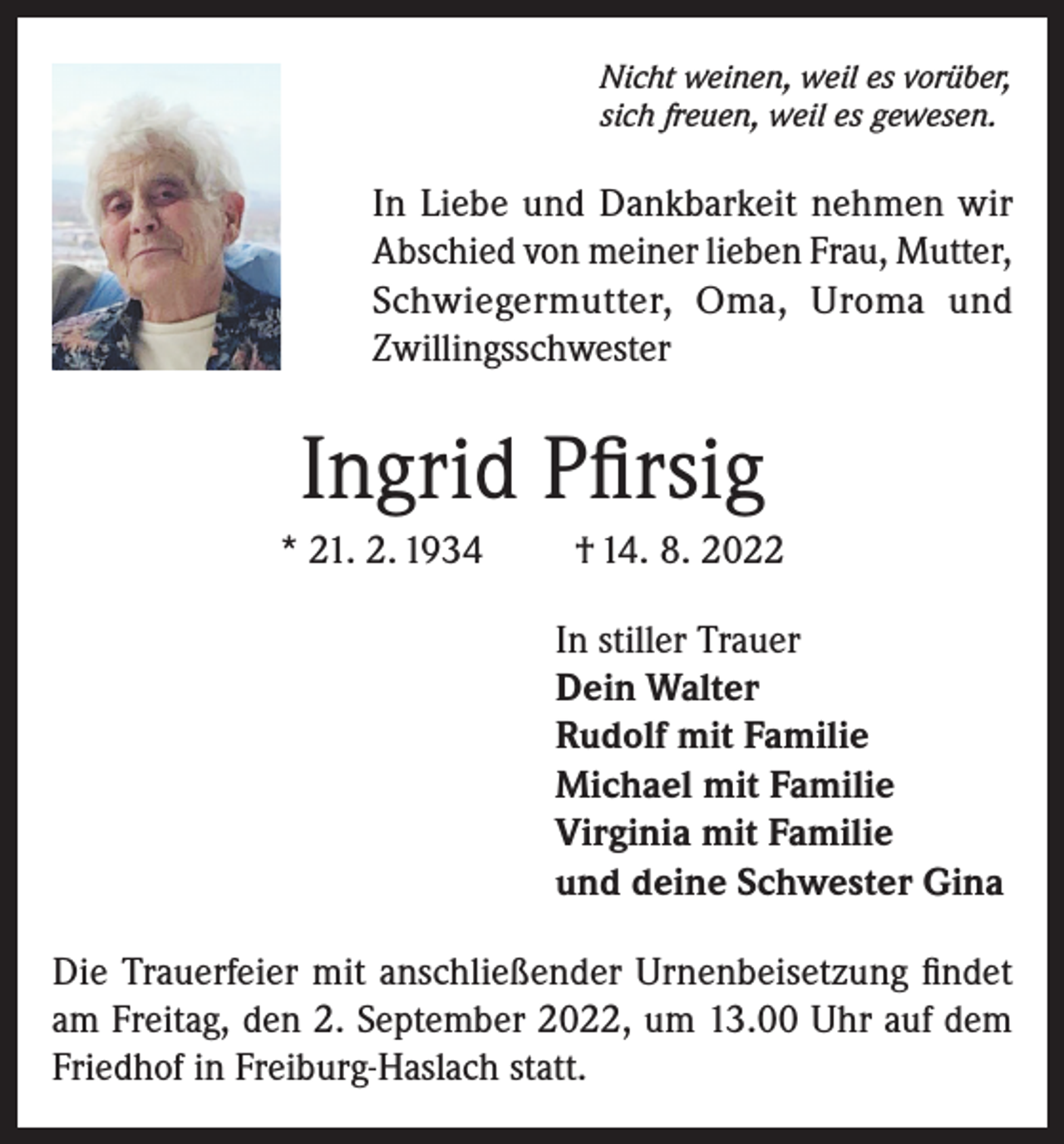 <p>Nicht weinen, weil es vorüber,<br />sich freuen, weil es gewesen.</p><p>In Liebe und Dankbarkeit nehmen wir<br />Abschied von meiner lieben Frau, Mutter,<br />Schwiegermutter, Oma, Uroma und<br />Zwillingsschwester</p><p>Ingrid Pfirsig<br />* 21. 2. 1934</p><p>† 14. 8. 2022<br />In stiller Trauer<br />Dein Walter<br />Rudolf mit Familie<br />Michael mit Familie<br />Virginia mit Familie<br />und deine Schwester Gina</p><p>Die Trauerfeier mit anschließender Urnenbeisetzung findet<br />am Freitag, den 2. September 2022, um 13.00 Uhr auf dem<br />Friedhof in Freiburg-Haslach statt.</p>