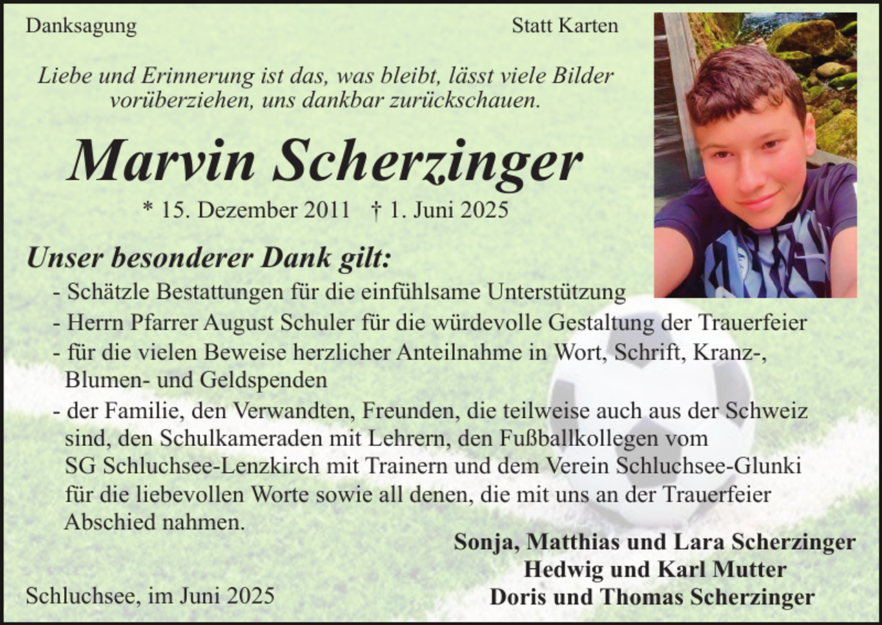 <p>Danksagung</p><p>Statt Karten</p><p>Liebe und Erinnerung ist das, was bleibt, lässt viele Bilder<br />vorüberziehen, uns dankbar zurückschauen.</p><p>Marvin Scherzinger<br />* 15. Dezember 2011 † 1. Juni 2025</p><p>Unser besonderer Dank gilt:</p><p>- Schätzle Bestattungen für die einfühlsame Unterstützung<br />- Herrn Pfarrer August Schuler für die würdevolle Gestaltung der Trauerfeier<br />- für die vielen Beweise herzlicher Anteilnahme in Wort, Schrift, Kranz-,<br />Blumen- und Geldspenden<br />- der Familie, den Verwandten, Freunden, die teilweise auch aus der Schweiz<br />sind, den Schulkameraden mit Lehrern, den Fußballkollegen vom<br />SG Schluchsee-Lenzkirch mit Trainern und dem Verein Schluchsee-Glunki<br />für die liebevollen Worte sowie all denen, die mit uns an der Trauerfeier<br />Abschied nahmen.<br />Sonja, Matthias und Lara Scherzinger<br />Hedwig und Karl Mutter<br />Schluchsee, im Juni 2025<br />Doris und Thomas Scherzinger</p>