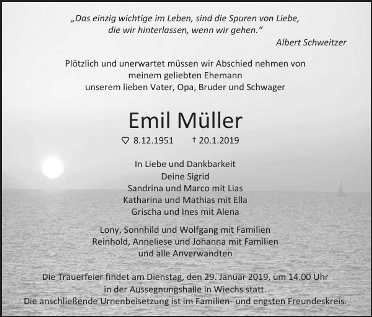 <p>„Das einzig wichtige im Leben, sind die Spuren von Liebe,<br />die wir hinterlassen, wenn wir gehen.“<br />Albert Schweitzer<br />Plötzlich und unerwartet müssen wir Abschied nehmen von<br />meinem geliebten Ehemann<br />unserem lieben Vater, Opa, Bruder und Schwager</p><p>Emil Müller<br />8.12.1951</p><p>† 20.1.2019</p><p>In Liebe und Dankbarkeit<br />Deine Sigrid<br />Sandrina und Marco mit Lias<br />Katharina und Mathias mit Ella<br />Grischa und Ines mit Alena<br />Lony, Sonnhild und Wolfgang mit Familien<br />Reinhold, Anneliese und Johanna mit Familien<br />und alle Anverwandten<br />Die Trauerfeier findet am Dienstag, den 29. Januar 2019, um 14.00 Uhr<br />in der Aussegnungshalle in Wiechs statt.<br />Die anschließende Urnenbeisetzung ist im Familien- und engsten Freundeskreis.</p>