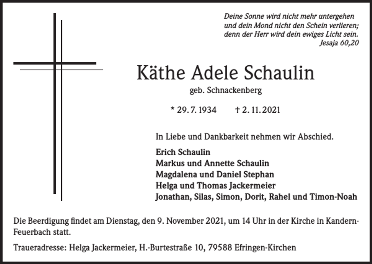 <p>Deine Sonne wird nicht mehr untergehen<br />und dein Mond nicht den Schein verlieren;<br />denn der Herr wird dein ewiges Licht sein.</p><p>Jesaja 60,20</p><p>Käthe Adele Schaulin<br />geb. Schnackenberg<br />* 29. 7. 1934 † 2. 11. 2021<br />In Liebe und Dankbarkeit nehmen wir Abschied.<br />Erich Schaulin<br />Markus und Annette Schaulin<br />Magdalena und Daniel Stephan<br />Helga und Thomas Jackermeier<br />Jonathan, Silas, Simon, Dorit, Rahel und Timon-Noah<br />Die Beerdigung findet am Dienstag, den 9. November 2021, um 14 Uhr in der Kirche in KandernFeuerbach statt.<br />Traueradresse: Helga Jackermeier, H.-Burtestraße 10, 79588 Efringen-Kirchen</p>