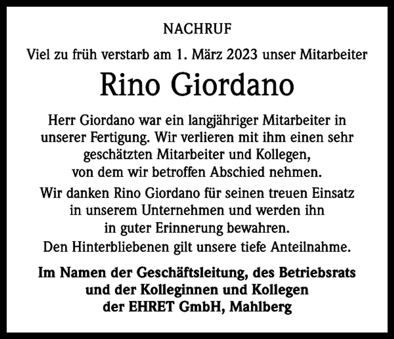 <p>NACHRUF<br />Viel zu früh verstarb am 1. März 2023 unser Mitarbeiter</p><p>Rino Giordano<br />Herr Giordano war ein langjähriger Mitarbeiter in<br />unserer Fertigung. Wir verlieren mit ihm einen sehr<br />geschätzten Mitarbeiter und Kollegen,<br />von dem wir betroffen Abschied nehmen.<br />Wir danken Rino Giordano für seinen treuen Einsatz<br />in unserem Unternehmen und werden ihn<br />in guter Erinnerung bewahren.<br />Den Hinterbliebenen gilt unsere tiefe Anteilnahme.<br />Im Namen der Geschäftsleitung, des Betriebsrats<br />und der Kolleginnen und Kollegen<br />der EHRET GmbH, Mahlberg</p>