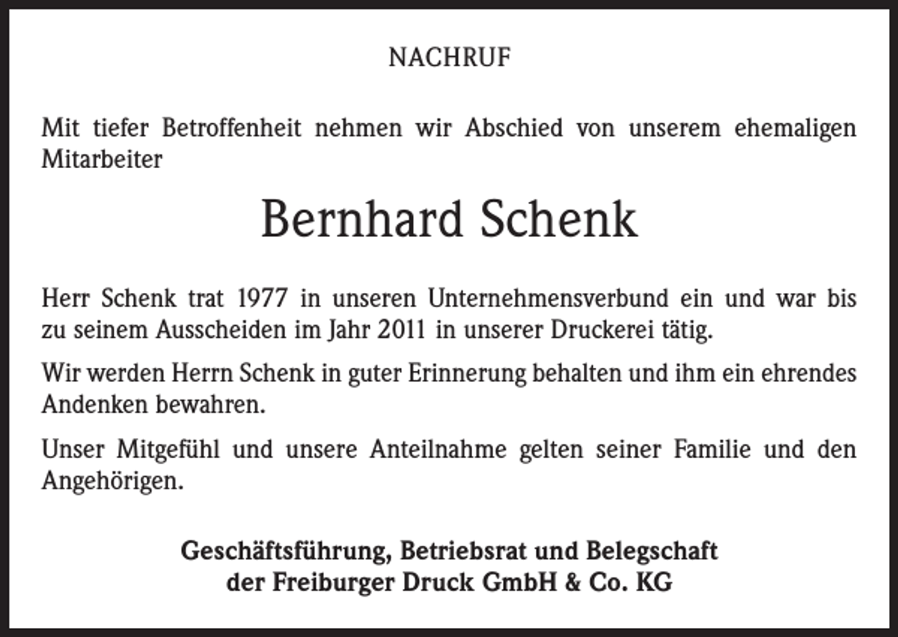 <p>NACHRUF<br />Mit tiefer Betroffenheit nehmen wir Abschied von unserem ehemaligen<br />­Mitarbeiter</p><p>Bernhard Schenk<br />Herr Schenk trat 1977 in unseren Unternehmensverbund ein und war bis<br />zu seinem Ausscheiden im Jahr 2011 in unserer Druckerei tätig.<br />Wir werden Herrn Schenk in guter Erinnerung behalten und ihm ein ehrendes<br />Andenken bewahren.<br />Unser Mitgefühl und unsere Anteilnahme gelten seiner Familie und den<br />­Angehörigen.<br />Geschäftsführung, Betriebsrat und Belegschaft<br />der Freiburger Druck GmbH &amp; Co. KG</p>