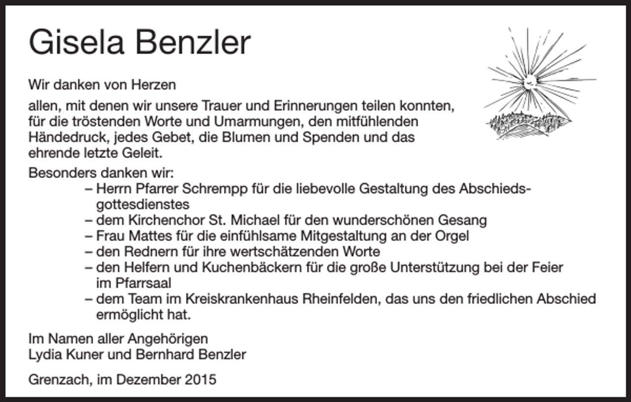 <p>Gisela Benzler<br />Wir danken von Herzen<br />allen, mit denen wir unsere Trauer und Erinnerungen teilen konnten,<br />für die tröstenden Worte und Umarmungen, den mitfühlenden<br />Händedruck, jedes Gebet, die Blumen und Spenden und das<br />ehrende letzte Geleit.<br />Besonders danken wir:</p><p>–H<br />errn Pfarrer Schrempp für die liebevolle Gestaltung des Abschiedsgottesdienstes</p><p>–d<br />em Kirchenchor St. Michael für den wunderschönen Gesang</p><p>–F<br />rau Mattes für die einfühlsame Mitgestaltung an der Orgel</p><p>– den Rednern für ihre wertschätzenden Worte</p><p>–d<br />en Helfern und Kuchenbäckern für die große Unterstützung bei der Feier<br />im Pfarrsaal</p><p>–d<br />em Team im Kreiskrankenhaus Rheinfelden, das uns den friedlichen Abschied<br />ermöglicht hat.<br />Im Namen aller Angehörigen<br />Lydia Kuner und Bernhard Benzler<br />Grenzach, im Dezember 2015</p>