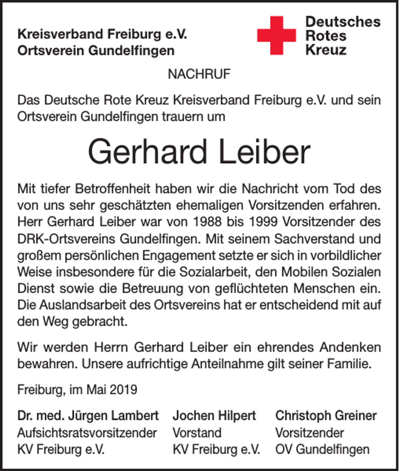 <p>Kreisverband Freiburg e.V.<br />Ortsverein Gundelfingen<br />NACHRUF<br />Das Deutsche Rote Kreuz Kreisverband Freiburg e.V. und sein<br />Ortsverein Gundelfingen trauern um</p><p>Gerhard Leiber<br />Mit tiefer Betroffenheit haben wir die Nachricht vom Tod des<br />von uns sehr geschätzten ehemaligen Vorsitzenden erfahren.<br />Herr Gerhard Leiber war von 1988 bis 1999 Vorsitzender des<br />DRK-Ortsvereins Gundelfingen. Mit seinem Sachverstand und<br />großem persönlichen Engagement setzte er sich in vorbildlicher<br />Weise insbesondere für die Sozialarbeit, den Mobilen Sozialen<br />Dienst sowie die Betreuung von geflüchteten Menschen ein.<br />Die Auslandsarbeit des Ortsvereins hat er entscheidend mit auf<br />den Weg gebracht.<br />Wir werden Herrn Gerhard Leiber ein ehrendes Andenken<br />bewahren. Unsere aufrichtige Anteilnahme gilt seiner Familie.<br />Freiburg, im Mai 2019<br />Dr. med. Jürgen Lambert Jochen Hilpert Christoph Greiner<br />Aufsichtsratsvorsitzender Vorstand<br />Vorsitzender<br />KV Freiburg e.V.<br />KV Freiburg e.V. OV Gundelfingen</p>