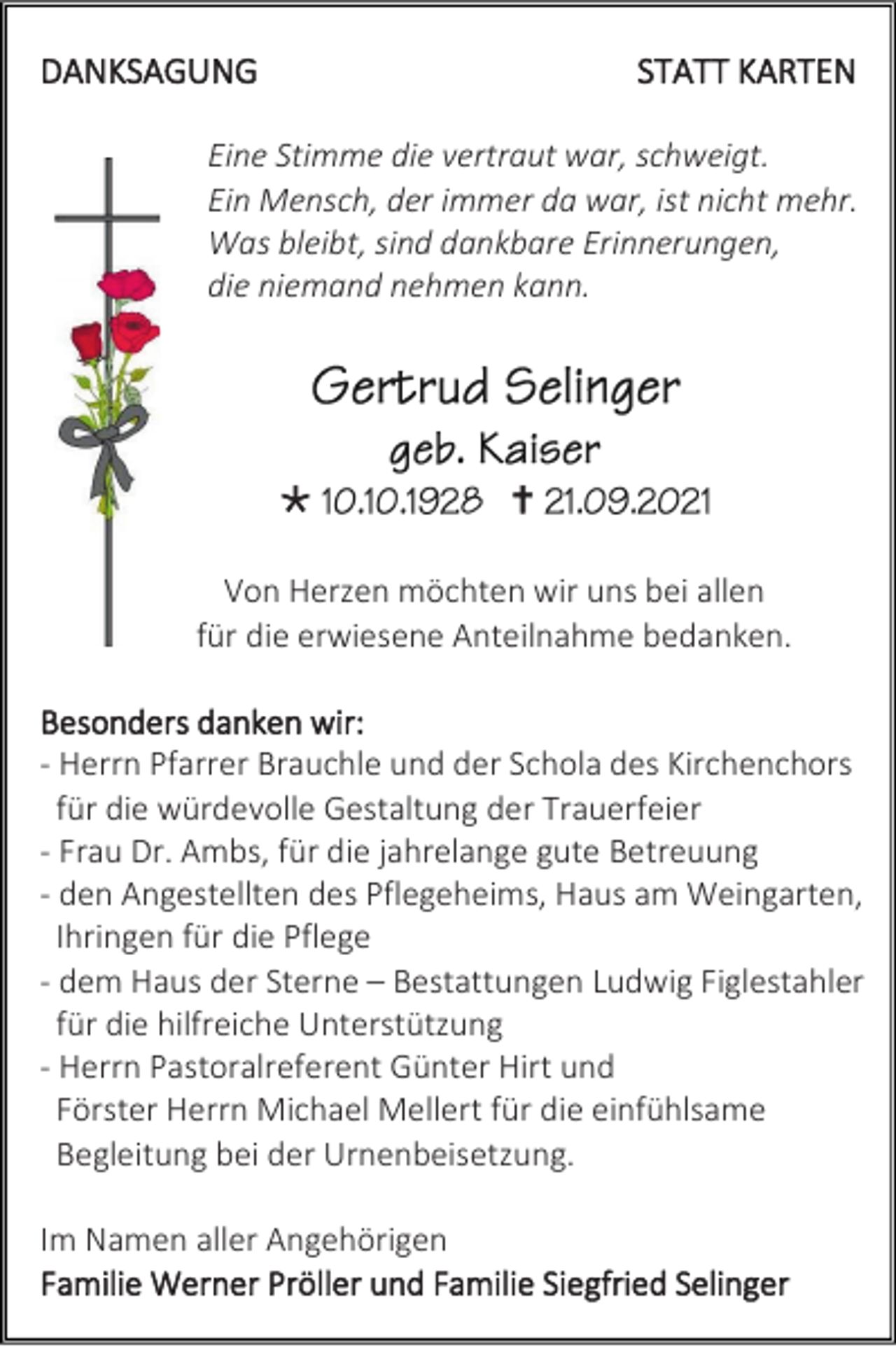 <p>DANKSAGUNG</p><p>STATT KARTEN</p><p>Eine Stimme die vertraut war, schweigt.<br />Ein Mensch, der immer da war, ist nicht mehr.<br />Was bleibt, sind dankbare Erinnerungen,<br />die niemand nehmen kann.</p><p></p><p></p><p>Von Herzen möchten wir uns bei allen<br />für die erwiesene Anteilnahme bedanken.<br />Besonders danken wir:<br />- Herrn Pfarrer Brauchle und der Schola des Kirchenchors<br />für die würdevolle Gestaltung der Trauerfeier<br />- Frau Dr. Ambs, für die jahrelange gute Betreuung<br />- den Angestellten des Pflegeheims, Haus am Weingarten,<br />Ihringen für die Pflege<br />- dem Haus der Sterne – Bestattungen Ludwig Figlestahler<br />für die hilfreiche Unterstützung<br />- Herrn Pastoralreferent Günter Hirt und<br />Förster Herrn Michael Mellert für die einfühlsame<br />Begleitung bei der Urnenbeisetzung.<br />Im Namen aller Angehörigen<br />Familie Werner Pröller und Familie Siegfried Selinger</p>