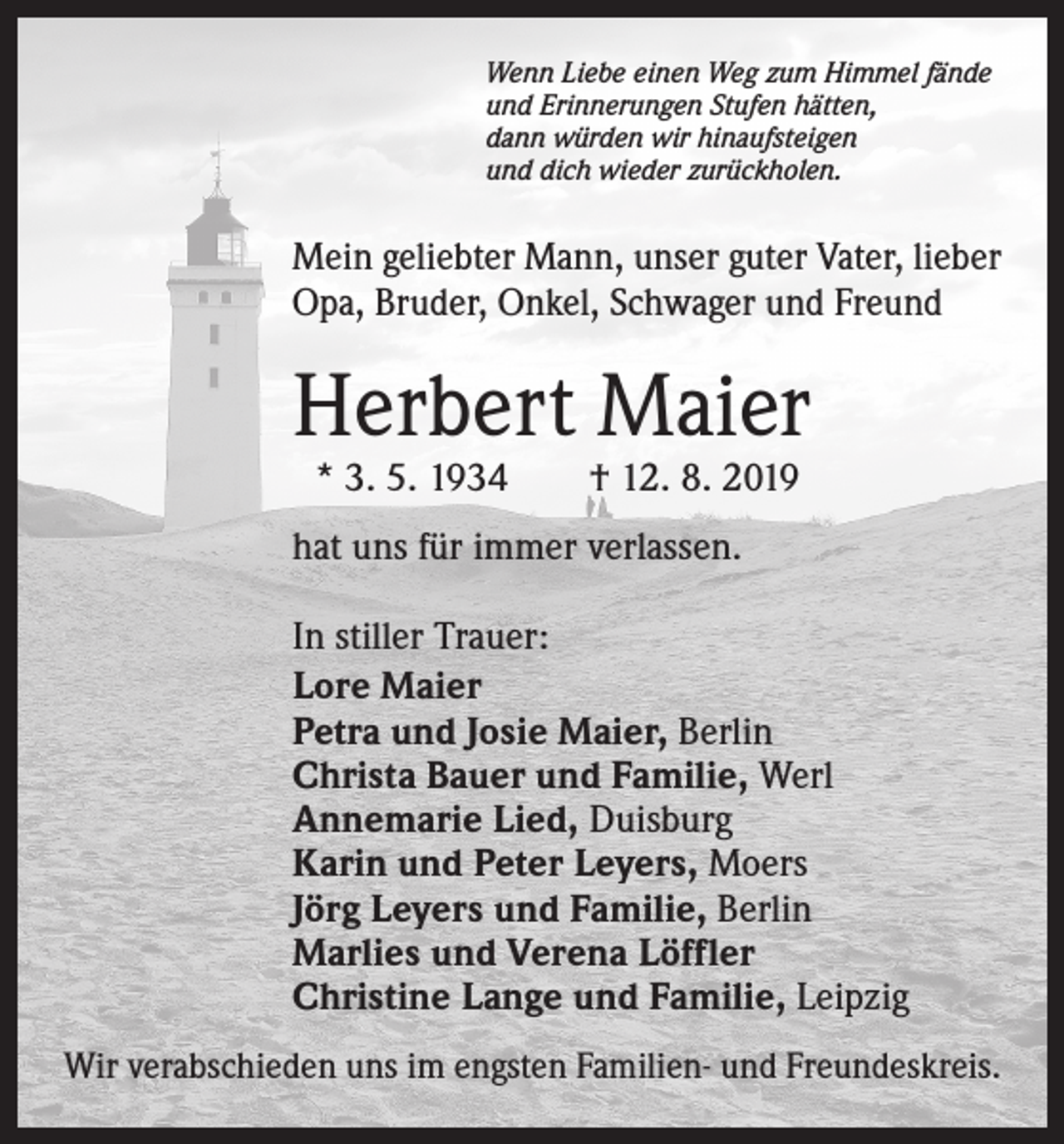 <p>Wenn Liebe einen Weg zum Himmel fände<br />und Erinnerungen Stufen hätten,<br />dann würden wir hinaufsteigen<br />und dich wieder zurückholen.</p><p>Mein geliebter Mann, unser guter Vater, lieber<br />Opa, Bruder, Onkel, Schwager und Freund</p><p>Herbert Maier<br />* 3. 5. 1934 † 12. 8. 2019</p><p>hat uns für immer verlassen.<br />In stiller Trauer:<br />Lore Maier<br />Petra und Josie Maier, Berlin<br />Christa Bauer und Familie, Werl<br />Annemarie Lied, Duisburg<br />Karin und Peter Leyers, Moers<br />Jörg Leyers und Familie, Berlin<br />Marlies und Verena Löffler<br />Christine Lange und Familie, Leipzig<br />Wir verabschieden uns im engsten Familien- und Freundeskreis.</p>