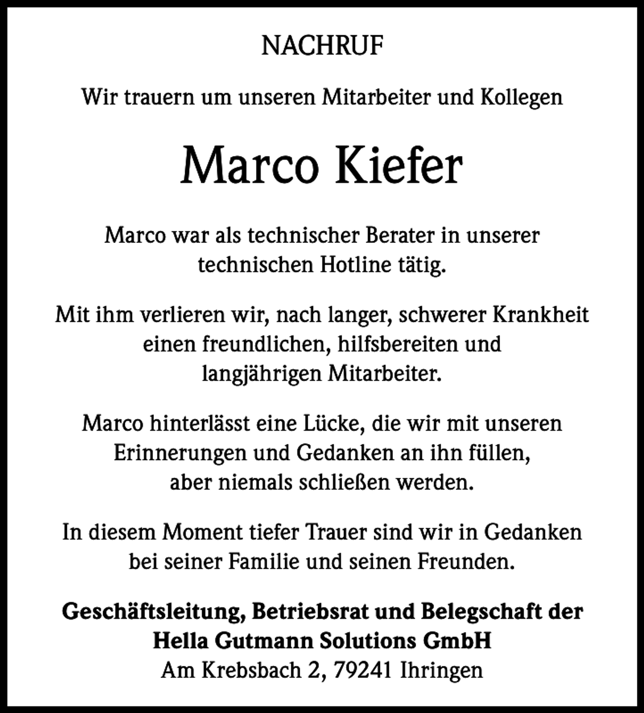 <p>NACHRUF<br />Wir trauern um unseren Mitarbeiter und Kollegen</p><p>Marco Kiefer<br />Marco war als technischer Berater in unserer<br />technischen Hotline tätig.<br />Mit ihm verlieren wir, nach langer, schwerer Krankheit<br />einen freundlichen, hilfsbereiten und<br />langjährigen Mitarbeiter.<br />Marco hinterlässt eine Lücke, die wir mit unseren<br />Erinnerungen und Gedanken an ihn füllen,<br />aber niemals schließen werden.<br />In diesem Moment tiefer Trauer sind wir in Gedanken<br />bei seiner Familie und seinen Freunden.<br />Geschäftsleitung, Betriebsrat und Belegschaft der<br />Hella Gutmann Solutions GmbH<br />Am Krebsbach 2, 79241 Ihringen</p>
