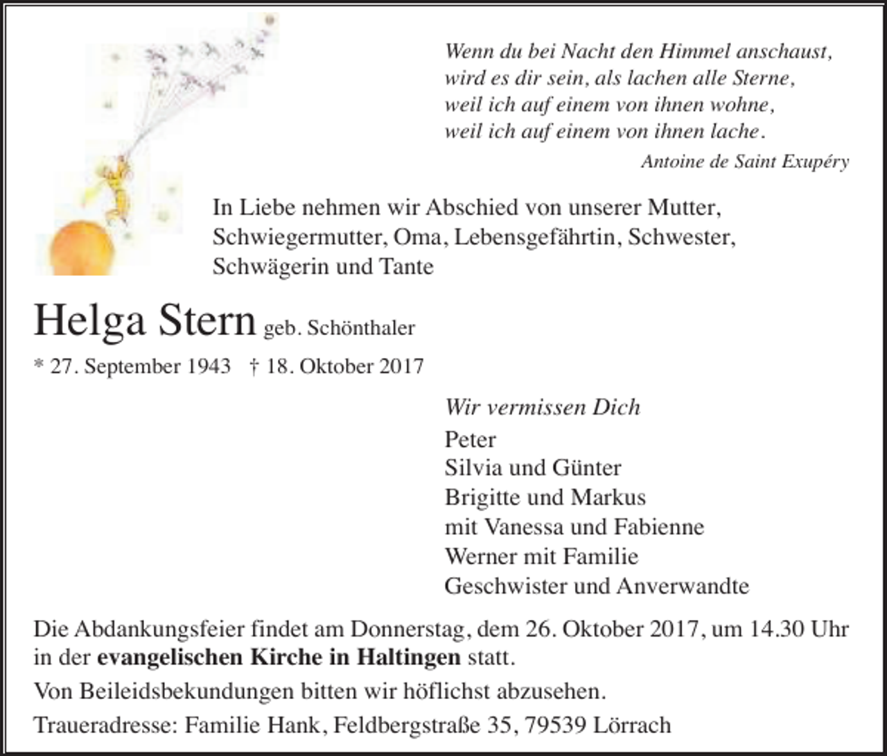 <p>Wenn du bei Nacht den Himmel anschaust,<br />wird es dir sein, als lachen alle Sterne,<br />weil ich auf einem von ihnen wohne,<br />weil ich auf einem von ihnen lache.<br />Antoine de Saint Exupéry</p><p>In Liebe nehmen wir Abschied von unserer Mutter,<br />Schwiegermutter, Oma, Lebensgefährtin, Schwester,<br />Schwägerin und Tante</p><p>Helga Stern geb. Schönthaler<br />* 27. September 1943 † 18. Oktober 2017</p><p>Wir vermissen Dich<br />Peter<br />Silvia und Günter<br />Brigitte und Markus<br />mit Vanessa und Fabienne<br />Werner mit Familie<br />Geschwister und Anverwandte<br />Die Abdankungsfeier findet am Donnerstag, dem 26. Oktober 2017, um 14.30 Uhr<br />in der evangelischen Kirche in Haltingen statt.<br />Von Beileidsbekundungen bitten wir höflichst abzusehen.<br />Traueradresse: Familie Hank, Feldbergstraße 35, 79539 Lörrach</p>