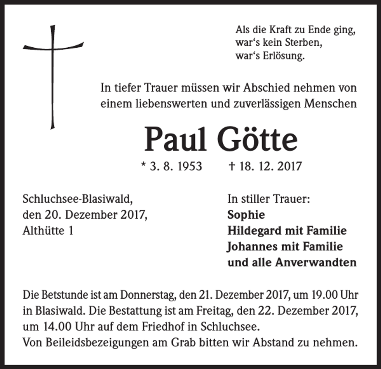 <p>Als die Kraft zu Ende ging,<br />war‘s kein Sterben,<br />war‘s Erlösung.</p><p>In tiefer Trauer müssen wir Abschied nehmen von<br />einem liebenswerten und zuverlässigen Menschen</p><p>Paul Götte</p><p>* 3. 8. 1953 † 18. 12. 2017<br />Schluchsee-Blasiwald,<br />den 20. Dezember 2017,<br />Althütte 1</p><p>In stiller Trauer:<br />Sophie<br />Hildegard mit Familie<br />Johannes mit Familie<br />und alle Anverwandten</p><p>Die Betstunde ist am Donnerstag, den 21. Dezember 2017, um 19.00 Uhr<br />in Blasiwald. Die Bestattung ist am Freitag, den 22. Dezember 2017,<br />um 14.00 Uhr auf dem Friedhof in Schluchsee.<br />Von Beileidsbezeigungen am Grab bitten wir Abstand zu nehmen.</p>
