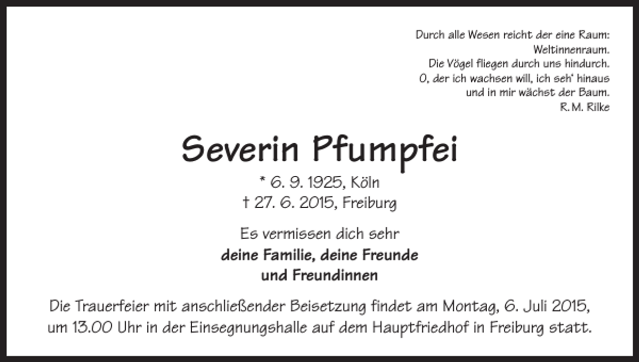 <p>Durch alle Wesen reicht der eine Raum:<br />Weltinnenraum.<br />Die Vögel fliegen durch uns hindurch.<br />O, der ich wachsen will, ich seh‘ hinaus<br />und in mir wächst der Baum.<br />R. M. Rilke</p><p>Severin Pfumpfei<br />* 6. 9. 1925, Köln<br />† 27. 6. 2015, Freiburg</p><p>Es vermissen dich sehr<br />deine Familie, deine Freunde<br />und Freundinnen<br />Die Trauerfeier mit anschließender Beisetzung findet am Montag, 6. Juli 2015,<br />um 13.00 Uhr in der Einsegnungshalle auf dem Hauptfriedhof in Freiburg statt.</p>