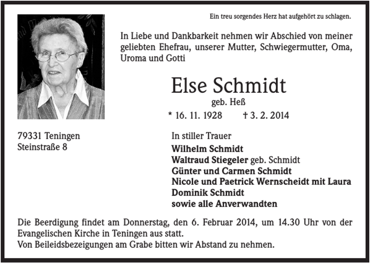 <p>Ein treu sorgendes Herz hat aufgehört zu schlagen.</p><p>In Liebe und Dankbarkeit nehmen wir Abschied von meiner<br />geliebten Ehefrau, unserer Mutter, Schwiegermutter, Oma,<br />Uroma und Gotti</p><p>Else Schmidt<br />geb. Heß<br />* 16. 11. 1928<br />† 3. 2. 2014<br />79331 Teningen<br />Steinstraße 8</p><p>In stiller Trauer<br />Wilhelm Schmidt<br />Waltraud Stiegeler geb. Schmidt<br />Günter und Carmen Schmidt<br />Nicole und Paetrick Wernscheidt mit Laura<br />Dominik Schmidt<br />sowie alle Anverwandten</p><p>Die Beerdigung findet am Donnerstag, den 6. Februar 2014, um 14.30 Uhr von der<br />Evangelischen Kirche in Teningen aus statt.<br />Von Beileidsbezeigungen am Grabe bitten wir Abstand zu nehmen.</p>