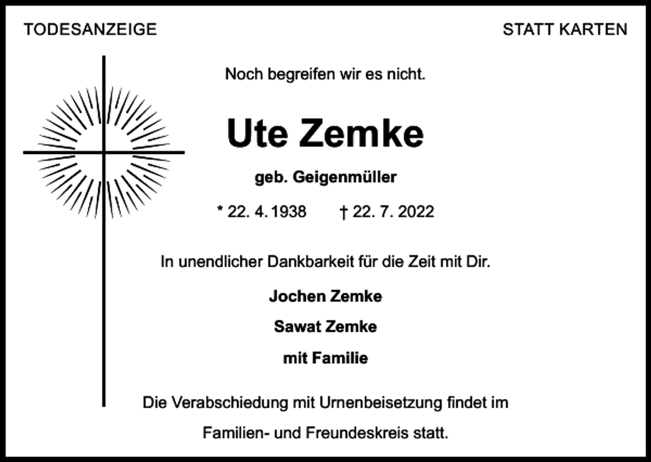 <p>TODESANZEIGE</p><p>STATT KARTEN<br />Noch begreifen wir es nicht.</p><p>Ute Zemke<br />geb. Geigenmüller<br />* 22. 4. 1938 † 22. 7. 2022<br />In unendlicher Dankbarkeit für die Zeit mit Dir.<br />Jochen Zemke<br />Sawat Zemke<br />mit Familie<br />Die Verabschiedung mit Urnenbeisetzung findet im<br />Familien- und Freundeskreis statt.</p>