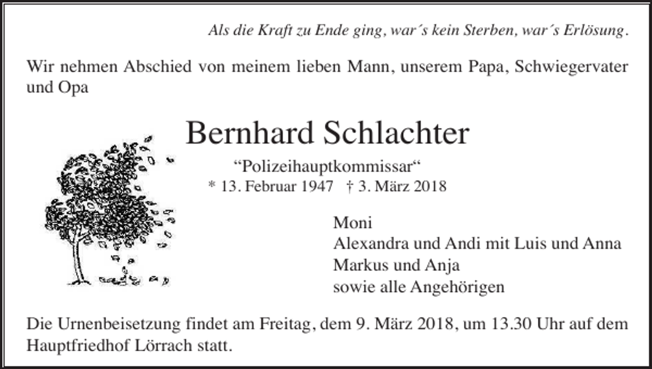<p>Als die Kraft zu Ende ging, war´s kein Sterben, war´s Erlösung.</p><p>Wir nehmen Abschied von meinem lieben Mann, unserem Papa, Schwiegervater<br />und Opa</p><p>Bernhard Schlachter<br />“Polizeihauptkommissar“<br />* 13. Februar 1947 † 3. März 2018</p><p>Moni<br />Alexandra und Andi mit Luis und Anna<br />Markus und Anja<br />sowie alle Angehörigen<br />Die Urnenbeisetzung findet am Freitag, dem 9. März 2018, um 13.30 Uhr auf dem<br />Hauptfriedhof Lörrach statt.</p>