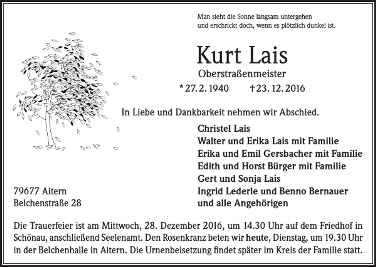 <p>Man sieht die Sonne langsam untergehen<br />und erschrickt doch, wenn es plötzlich dunkel ist.</p><p>Kurt Lais<br />Oberstraßenmeister</p><p>* 27. 2. 1940</p><p>† 23. 12. 2016</p><p>In Liebe und Dankbarkeit nehmen wir Abschied.</p><p>79677 Aitern<br />Belchenstraße 28</p><p>Christel Lais<br />Walter und Erika Lais mit Familie<br />Erika und Emil Gersbacher mit Familie<br />Edith und Horst Bürger mit Familie<br />Gert und Sonja Lais<br />Ingrid Lederle und Benno Bernauer<br />und alle Angehörigen</p><p>Die Trauerfeier ist am Mittwoch, 28. Dezember 2016, um 14.30 Uhr auf dem Friedhof in<br />Schönau, anschließend Seelenamt. Den Rosenkranz beten wir heute, Dienstag, um 19.30 Uhr<br />in der Belchenhalle in Aitern. Die Urnenbeisetzung findet später im Kreis der Familie statt.</p>