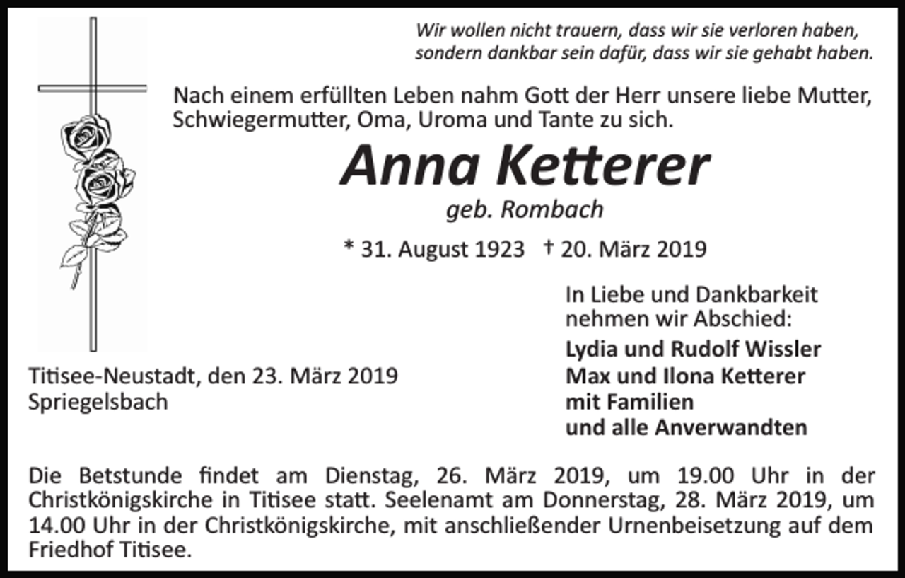 <p>Wir wollen nicht trauern, dass wir sie verloren haben,<br />sondern dankbar sein dafür, dass wir sie gehabt haben.</p><p>Nach einem erfüllten Leben nahm Go� der Herr unsere liebe Mu�er,<br />Schwiegermu�er, Oma, Uroma und Tante zu sich.</p><p>Anna Ke�erer<br />geb. Rombach<br />* 31. August 1923 † 20. März 2019</p><p>Ti�see­Neustadt, den 23. März 2019<br />Spriegelsbach</p><p>In Liebe und Dankbarkeit<br />nehmen wir Abschied:<br />Lydia und Rudolf Wissler<br />Max und Ilona Ke�erer<br />mit Familien<br />und alle Anverwandten</p><p>Die Betstunde ﬁndet am Dienstag, 26. März 2019, um 19.00 Uhr in der<br />Christkönigskirche in Ti�see sta�. Seelenamt am Donnerstag, 28. März 2019, um<br />14.00 Uhr in der Christkönigskirche, mit anschließender Urnenbeisetzung auf dem<br />Friedhof Ti�see.</p>