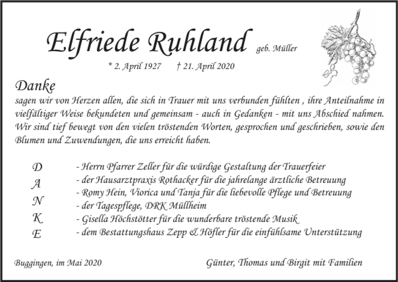 <p>Elfriede Ruhland<br />* 2. April 1927</p><p>geb. Müller</p><p>† 21. April 2020</p><p>Danke</p><p>sagen wir von Herzen allen, die sich in Trauer mit uns verbunden fühlten , ihre Anteilnahme in<br />vielfältiger Weise bekundeten und gemeinsam - auch in Gedanken - mit uns Abschied nahmen.<br />Wir sind tief bewegt von den vielen tröstenden Worten, gesprochen und geschrieben, sowie den<br />Blumen und Zuwendungen, die uns erreicht haben.</p><p>D<br />A<br />N<br />K<br />E</p><p>- Herrn Pfarrer Zeller für die würdige Gestaltung der Trauerfeier<br />- der Hausarztpraxis Rothacker für die jahrelange ärztliche Betreuung<br />- Romy Hein, Viorica und Tanja für die liebevolle Pflege und Betreuung<br />- der Tagespflege, DRK Müllheim<br />- Gisella Höchstötter für die wunderbare tröstende Musik<br />- dem Bestattungshaus Zepp &amp; Höfler für die einfühlsame Unterstützung</p><p>Buggingen, im Mai 2020</p><p>Günter, Thomas und Birgit mit Familien</p>