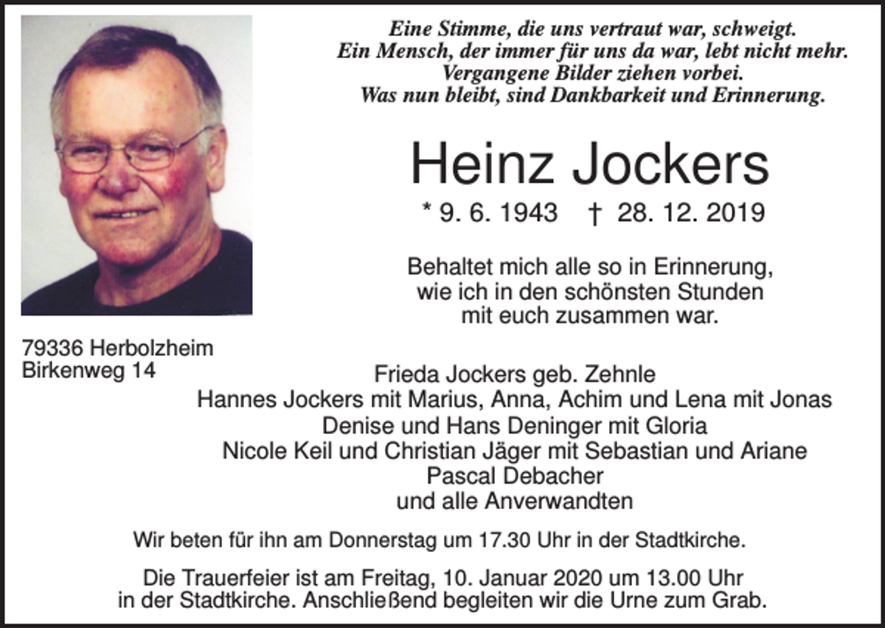 <p>Eine Stimme, die uns vertraut war, schweigt.<br />Ein Mensch, der immer für uns da war, lebt nicht mehr.<br />Vergangene Bilder ziehen vorbei.<br />Was nun bleibt, sind Dankbarkeit und Erinnerung.</p><p>Heinz Jockers<br />* 9. 6. 1943</p><p>† 28. 12. 2019</p><p>Behaltet mich alle so in Erinnerung,<br />wie ich in den schönsten Stunden<br />mit euch zusammen war.<br />79336 Herbolzheim<br />Birkenweg 14</p><p>Frieda Jockers geb. Zehnle<br />Hannes Jockers mit Marius, Anna, Achim und Lena mit Jonas<br />Denise und Hans Deninger mit Gloria<br />Nicole Keil und Christian Jäger mit Sebastian und Ariane<br />Pascal Debacher<br />und alle Anverwandten</p><p>Wir beten für ihn am Donnerstag um 17.30 Uhr in der Stadtkirche.</p><p>Die Trauerfeier ist am Freitag, 10. Januar 2020 um 13.00 Uhr<br />in der Stadtkirche. Anschließend begleiten wir die Urne zum Grab.</p>