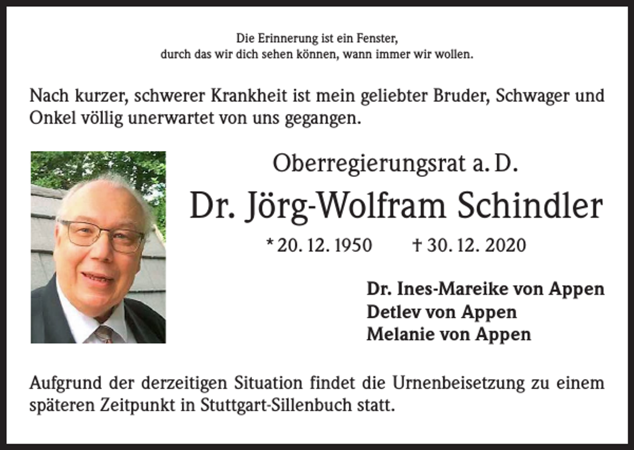 <p>Die Erinnerung ist ein Fenster,<br />durch das wir dich sehen können, wann immer wir wollen.</p><p>Nach kurzer, schwerer Krankheit ist mein geliebter Bruder, Schwager und<br />Onkel völlig unerwartet von uns gegangen.</p><p>Oberregierungsrat a. D.</p><p>Dr. Jörg-Wolfram Schindler<br />* 20. 12. 1950 † 30. 12. 2020<br />Dr. Ines-Mareike von Appen<br />Detlev von Appen<br />Melanie von Appen<br />Aufgrund der derzeitigen Situation findet die Urnenbeisetzung zu einem<br />späteren Zeitpunkt in Stuttgart-Sillenbuch statt.</p>
