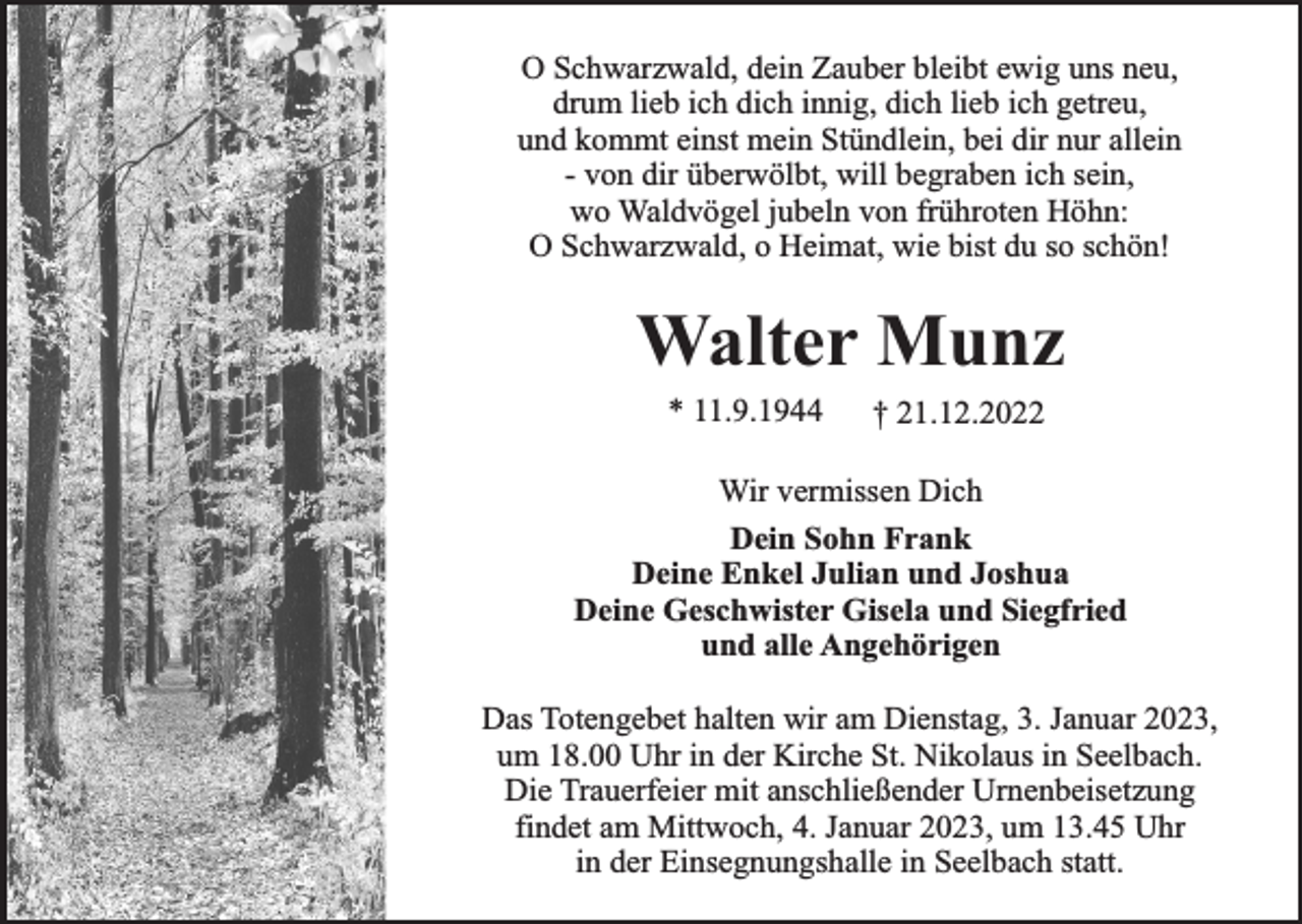 <p>O Schwarzwald, dein Zauber bleibt ewig uns neu,<br />drum lieb ich dich innig, dich lieb ich getreu,<br />und kommt einst mein Stündlein, bei dir nur allein<br />- von dir überwölbt, will begraben ich sein,<br />wo Waldvögel jubeln von frühroten Höhn:<br />O Schwarzwald, o Heimat, wie bist du so schön!</p><p>Walter Munz<br />* 11.9.1944</p><p>† 21.12.2022</p><p>Wir vermissen Dich<br />Dein Sohn Frank<br />Deine Enkel Julian und Joshua<br />Deine Geschwister Gisela und Siegfried<br />und alle Angehörigen<br />Das Totengebet halten wir am Dienstag, 3. Januar 2023,<br />um 18.00 Uhr in der Kirche St. Nikolaus in Seelbach.<br />Die Trauerfeier mit anschließender Urnenbeisetzung<br />findet am Mittwoch, 4. Januar 2023, um 13.45 Uhr<br />in der Einsegnungshalle in Seelbach statt.</p>