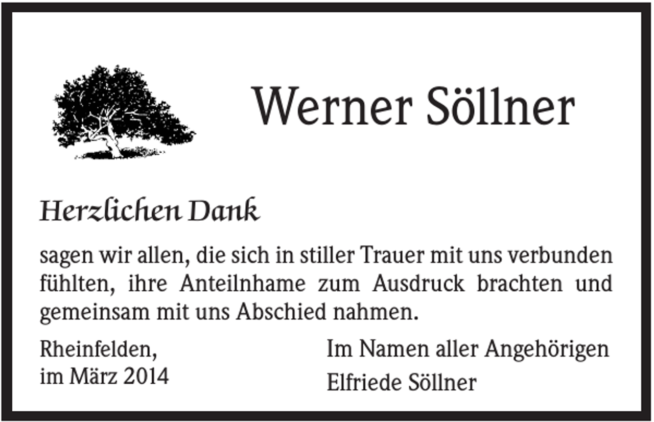 <p>Werner Söllner<br />Herzlichen Dank<br />sagen wir allen, die sich in stiller Trauer mit uns verbunden<br />fühlten, ihre Anteilnhame zum Ausdruck brachten und<br />gemeinsam mit uns Abschied nahmen.<br />Rheinfelden,<br />Im Namen aller Angehörigen<br />im März 2014<br />Elfriede Söllner</p>
