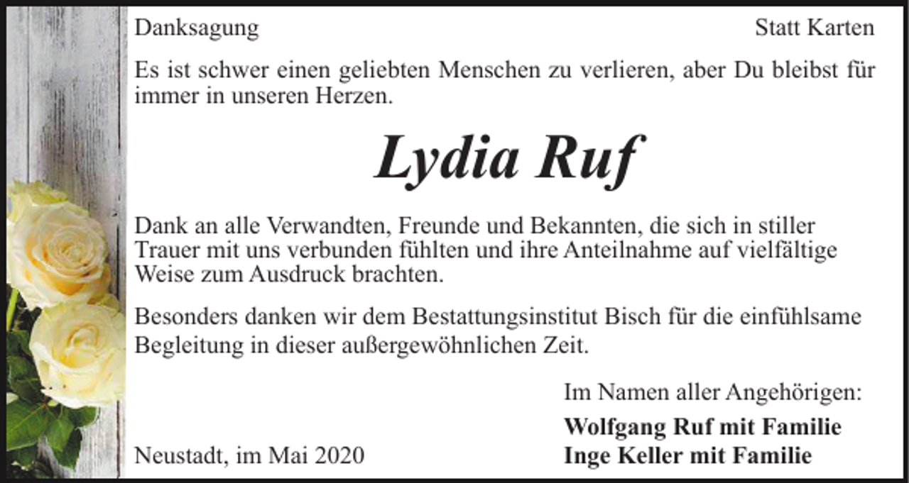 <p>Danksagung</p><p>Statt Karten</p><p>Es ist schwer einen geliebten Menschen zu verlieren, aber Du bleibst für<br />immer in unseren Herzen.</p><p>Lydia Ruf<br />Dank an alle Verwandten, Freunde und Bekannten, die sich in stiller<br />Trauer mit uns verbunden fühlten und ihre Anteilnahme auf vielfältige<br />Weise zum Ausdruck brachten.<br />Besonders danken wir dem Bestattungsinstitut Bisch für die einfühlsame<br />Begleitung in dieser außergewöhnlichen Zeit.</p><p>Neustadt, im Mai 2020</p><p>Im Namen aller Angehörigen:<br />Wolfgang Ruf mit Familie<br />Inge Keller mit Familie</p>