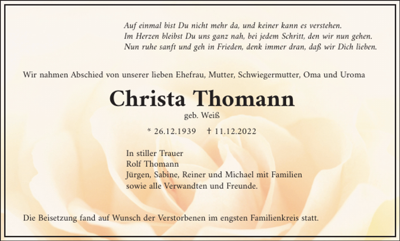<p>Auf einmal bist Du nicht mehr da, und keiner kann es verstehen.<br />Im Herzen bleibst Du uns ganz nah, bei jedem Schritt, den wir nun gehen.<br />Nun ruhe sanft und geh in Frieden, denk immer dran, daß wir Dich lieben.<br />Wir nahmen Abschied von unserer lieben Ehefrau, Mutter, Schwiegermutter, Oma und Uroma</p><p>Christa Thomann<br />geb. Weiß<br />* 26.12.1939</p><p>† 11.12.2022</p><p>In stiller Trauer<br />Rolf Thomann<br />Jürgen, Sabine, Reiner und Michael mit Familien<br />sowie alle Verwandten und Freunde.</p><p>Die Beisetzung fand auf Wunsch der Verstorbenen im engsten Familienkreis statt.</p>