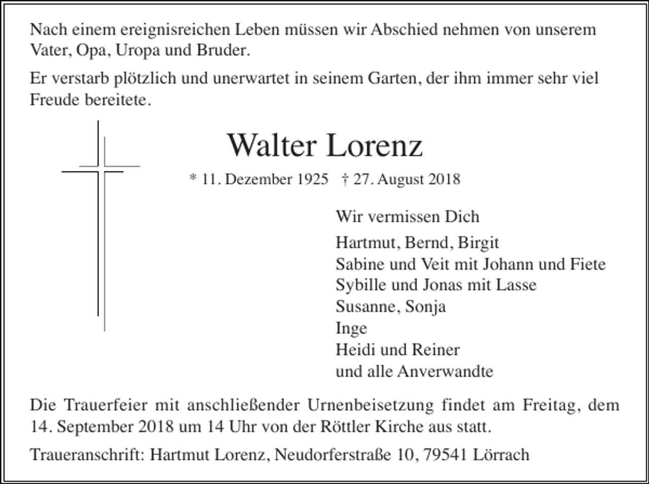 <p>Nach einem ereignisreichen Leben müssen wir Abschied nehmen von unserem<br />Vater, Opa, Uropa und Bruder.<br />Er verstarb plötzlich und unerwartet in seinem Garten, der ihm immer sehr viel<br />Freude bereitete.</p><p>Walter Lorenz<br />* 11. Dezember 1925 † 27. August 2018</p><p>Wir vermissen Dich<br />Hartmut, Bernd, Birgit<br />Sabine und Veit mit Johann und Fiete<br />Sybille und Jonas mit Lasse<br />Susanne, Sonja<br />Inge<br />Heidi und Reiner<br />und alle Anverwandte<br />Die Trauerfeier mit anschließender Urnenbeisetzung findet am Freitag, dem<br />14. September 2018 um 14 Uhr von der Röttler Kirche aus statt.<br />Traueranschrift: Hartmut Lorenz, Neudorferstraße 10, 79541 Lörrach</p>