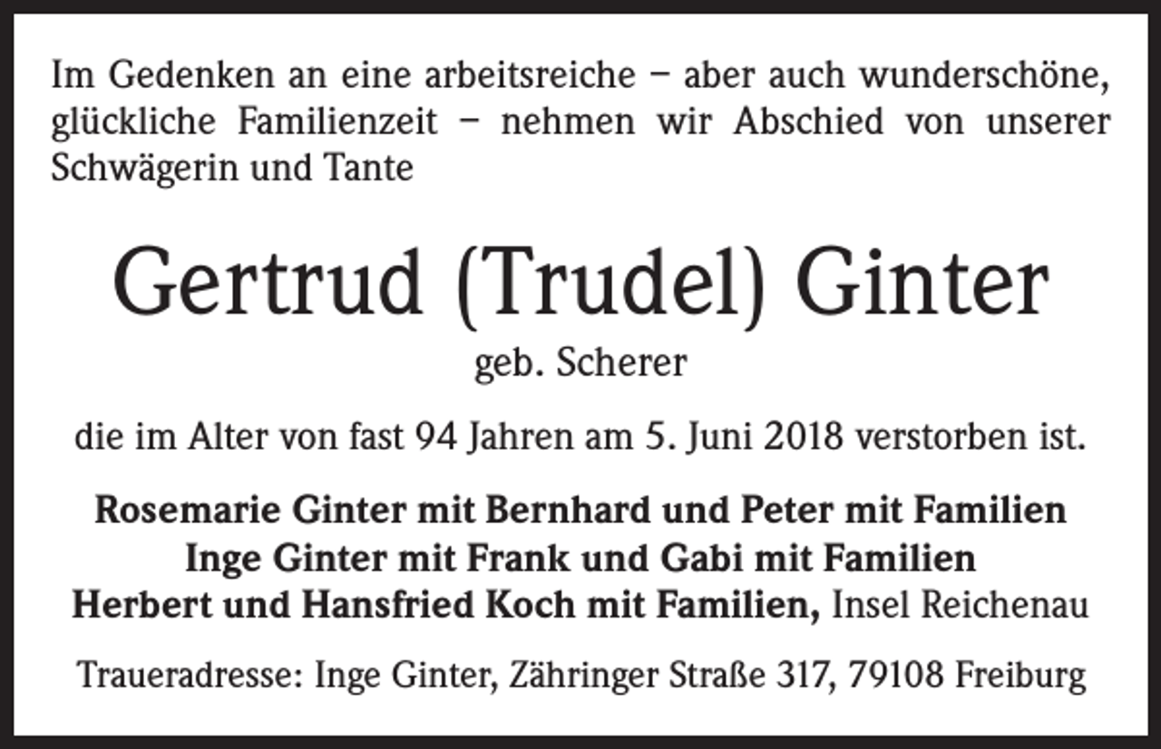 <p>Im Gedenken an eine arbeitsreiche – aber auch wunderschöne,<br />glückliche Familienzeit – nehmen wir Abschied von unserer<br />Schwägerin und Tante</p><p>Gertrud (Trudel) Ginter<br />geb. Scherer</p><p>die im Alter von fast 94 Jahren am 5. Juni 2018 verstorben ist.<br />Rosemarie Ginter mit Bernhard und Peter mit Familien<br />Inge Ginter mit Frank und Gabi mit Familien<br />Herbert und Hansfried Koch mit Familien, Insel Reichenau<br />Traueradresse: Inge Ginter, Zähringer Straße 317, 79108 Freiburg</p>