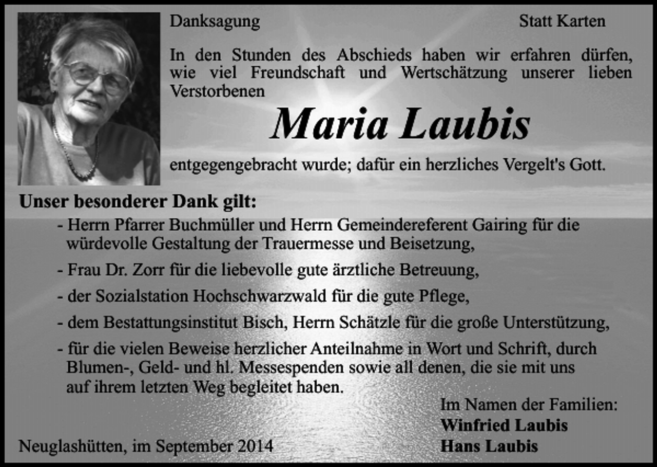 <p>Danksagung</p><p>Statt Karten</p><p>In den Stunden des Abschieds haben wir erfahren dürfen,<br />wie viel Freundschaft und Wertschätzung unserer lieben<br />Verstorbenen</p><p>Maria Laubis</p><p>entgegengebracht wurde; dafür ein herzliches Vergelt's Gott.</p><p>Unser besonderer Dank gilt:</p><p>- Herrn Pfarrer Buchmüller und Herrn Gemeindereferent Gairing für die<br />würdevolle Gestaltung der Trauermesse und Beisetzung,<br />- Frau Dr. Zorr für die liebevolle gute ärztliche Betreuung,<br />- der Sozialstation Hochschwarzwald für die gute Pflege,<br />- dem Bestattungsinstitut Bisch, Herrn Schätzle für die große Unterstützung,<br />- für die vielen Beweise herzlicher Anteilnahme in Wort und Schrift, durch<br />Blumen-, Geld- und hl. Messespenden sowie all denen, die sie mit uns<br />auf ihrem letzten Weg begleitet haben.<br />Im Namen der Familien:<br />Winfried Laubis<br />Neuglashütten, im September 2014<br />Hans Laubis</p>